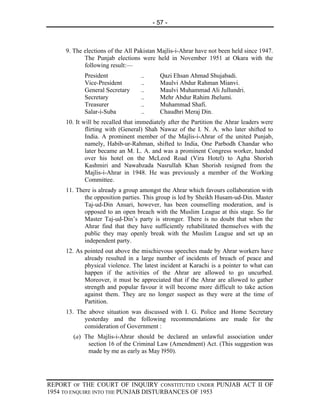 - 57 -



     9. The elections of the All Pakistan Majlis-i-Ahrar have not been held since 1947.
            The Punjab elections were held in November 1951 at Okara with the
            following result:—
            President              ..      Qazi Ehsan Ahmad Shujabadi.
            Vice-President         ..      Maulvi Abdur Rahman Mianvi.
            General Secretary      ..      Maulvi Muhammad Ali Jullundri.
            Secretary              ..      Mehr Abdur Rahim Jhelumi.
            Treasurer              ..      Muhammad Shafi.
            Salar-i-Suba           ..      Chaudhri Meraj Din.
     10. It will be recalled that immediately after the Partition the Ahrar leaders were
             flirting with (General) Shah Nawaz of the I. N. A. who later shifted to
             India. A prominent member of the Majlis-i-Ahrar of the united Punjab,
             namely, Habib-ur-Rahman, shifted to India, One Parbodh Chandar who
             later became an M. L. A. and was a prominent Congress worker, handed
             over his hotel on the McLeod Road (Vira Hotel) to Agha Shorish
             Kashmiri and Nawabzada Nasrullah Khan Shorish resigned from the
             Majlis-i-Ahrar in 1948. He was previously a member of the Working
             Committee.
     11. There is already a group amongst the Ahrar which favours collaboration with
            the opposition parties. This group is led by Sheikh Husam-ud-Din. Master
            Taj-ud-Din Ansari, however, has been counselling moderation, and is
            opposed to an open breach with the Muslim League at this stage. So far
            Master Taj-ud-Din’s party is stronger. There is no doubt that when the
            Ahrar find that they have sufficiently rehabilitated themselves with the
            public they may openly break with the Muslim League and set up an
            independent party.
     12. As pointed out above the mischievous speeches made by Ahrar workers have
            already resulted in a large number of incidents of breach of peace and
            physical violence. The latest incident at Karachi is a pointer to what can
            happen if the activities of the Ahrar are allowed to go uncurbed.
            Moreover, it must be appreciated that if the Ahrar are allowed to gather
            strength and popular favour it will become more difficult to take action
            against them. They are no longer suspect as they were at the time of
            Partition.
     13. The above situation was discussed with I. G. Police and Home Secretary
           yesterday and the following recommendations are made for the
           consideration of Government :
        (a) The Majlis-i-Ahrar should be declared an unlawful association under
             section 16 of the Criminal Law (Amendment) Act. (This suggestion was
             made by me as early as May l950).




REPORT OF THE COURT OF INQUIRY CONSTITUTED UNDER PUNJAB ACT II OF
1954 TO ENQUIRE INTO THE PUNJAB DISTURBANCES OF 1953
 