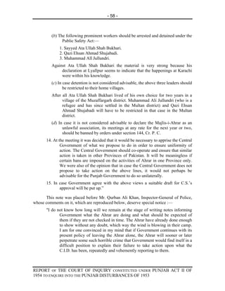 - 58 -



         (b) The following prominent workers should be arrested and detained under the
               Public Safety Act:—
             1. Sayyed Ata Ullah Shah Bukhari.
             2. Qazi Ehsan Ahmad Shujabadi.
             3. Muhammad All Jullundri.
         Against Ata Ullah Shah Bukhari the material is very strong because his
              declaration at Lyallpur seems to indicate that the happenings at Karachi
              were within his knowledge.
         (c) In case detention is not considered advisable, the above three leaders should
                be restricted to their home villages.
         After all Ata Ullah Shah Bukhari lived of his own choice for two years in a
               village of the Muzaffargarh district. Muhammad Ali Jullundri (who is a
               refugee and has since settled in the Multan district) and Qazi Ehsan
               Ahmad Shujabadi will have to be restricted in that case in the Multan
               district.
         (d) In case it is not considered advisable to declare the Majlis-i-Ahrar as an
               unlawful association, its meetings at any rate for the next year or two,
               should be banned by orders under section 144, Cr. P. C.
      14. At the meeting it was decided that it would be necessary to apprise the Central
              Government of what we propose to do in order to ensure uniformity of
              action. The Central Government should co-operate and ensure that similar
              action is taken in other Provinces of Pakistan. It will be meaningless if
              certain bans are imposed on the activities of Ahrar in one Province only.
              We were also of the opinion that in case the Central Government does not
              propose to take action on the above lines, it would not perhaps be
              advisable for the Punjab Government to do so unilaterally.
      15. In case Government agree with the above views a suitable draft for C.S.’s
             approval will be put up.”

      This note was placed before Mr. Qurban Ali Khan, Inspector-General of Police,
whose comments on it, which are reproduced below, deserve special notice :—
      "I do not know how long will we remain at the stage of writing notes informing
             Government what the Ahrar are doing and what should be expected of
             them if they are not checked in time. The Ahrar have already done enough
             to show without any doubt, which way the wind is blowing in their camp.
             I am for one convinced in my mind that if Government continues with its
             present policy of leaving the Ahrar alone, the Ahrar will sooner or later
             perpetrate some such horrible crime that Government would find itself in a
             difficult position to explain their failure to take action upon what the
             C.I.D. has been, repeatedly and vehemently reporting to them.



REPORT OF THE COURT OF INQUIRY CONSTITUTED UNDER PUNJAB ACT II OF
1954 TO ENQUIRE INTO THE PUNJAB DISTURBANCES OF 1953
 