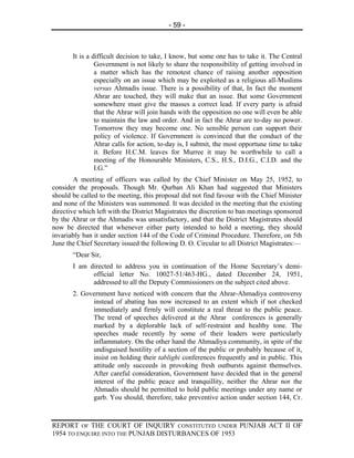- 59 -



       It is a difficult decision to take, I know, but some one has to take it. The Central
                Government is not likely to share the responsibility of getting involved in
                a matter which has the remotest chance of raising another opposition
                especially on an issue which may be exploited as a religious all-Muslims
                versus Ahmadis issue. There is a possibility of that, In fact the moment
                Ahrar are touched, they will make that an issue. But some Government
                somewhere must give the masses a correct lead. If every party is afraid
                that the Ahrar will join hands with the opposition no one will even be able
                to maintain the law and order. And in fact the Ahrar are to-day no power.
                Tomorrow they may become one. No sensible person can support their
                policy of violence. If Government is convinced that the conduct of the
                Ahrar calls for action, to-day is, I submit, the most opportune time to take
                it. Before H.C.M. leaves for Murree it may be worthwhile to call a
                meeting of the Honourable Ministers, C.S., H.S., D.I.G., C.I.D. and the
                I.G.”
        A meeting of officers was called by the Chief Minister on May 25, 1952, to
consider the proposals. Though Mr. Qurban Ali Khan had suggested that Ministers
should be called to the meeting, this proposal did not find favour with the Chief Minister
and none of the Ministers was summoned. It was decided in the meeting that the existing
directive which left with the District Magistrates the discretion to ban meetings sponsored
by the Ahrar or the Ahmadis was unsatisfactory, and that the District Magistrates should
now be directed that whenever either party intended to hold a meeting, they should
invariably ban it under section 144 of the Code of Criminal Procedure. Therefore, on 5th
June the Chief Secretary issued the following D. O. Circular to all District Magistrates:—
       “Dear Sir,
       I am directed to address you in continuation of the Home Secretary’s demi-
             official letter No. 10027-51/463-HG., dated December 24, 1951,
             addressed to all the Deputy Commissioners on the subject cited above.
       2. Government have noticed with concern that the Ahrar-Ahmadiya controversy
             instead of abating has now increased to an extent which if not checked
             immediately and firmly will constitute a real threat to the public peace.
             The trend of speeches delivered at the Ahrar conferences is generally
             marked by a deplorable lack of self-restraint and healthy tone. The
             speeches made recently by some of their leaders were particularly
             inflammatory. On the other hand the Ahmadiya community, in spite of the
             undisguised hostility of a section of the public or probably because of it,
             insist on holding their tablighi conferences frequently and in public. This
             attitude only succeeds in provoking fresh outbursts against themselves.
             After careful consideration, Government have decided that in the general
             interest of the public peace and tranquillity, neither the Ahrar nor the
             Ahmadis should be permitted to hold public meetings under any name or
             garb. You should, therefore, take preventive action under section 144, Cr.



REPORT OF THE COURT OF INQUIRY CONSTITUTED UNDER PUNJAB ACT II OF
1954 TO ENQUIRE INTO THE PUNJAB DISTURBANCES OF 1953
 