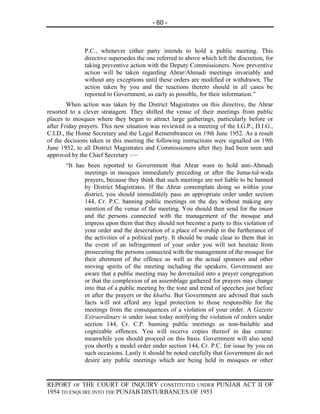 - 60 -



              P.C., whenever either party intends to hold a public meeting. This
              directive supersedes the one referred to above which left the discretion, for
              taking preventive action with the Deputy Commissioners. Now preventive
              action will be taken regarding Ahrar/Ahmadi meetings invariably and
              without any exceptions until these orders are modified or withdrawn. The
              action taken by you and the reactions thereto should in all cases be
              reported to Government, as early as possible, for their information.”
        When action was taken by the District Magistrates on this directive, the Ahrar
resorted to a clever stratagem. They shifted the venue of their meetings from public
places to mosques where they began to attract large gatherings, particularly before or
after Friday prayers. This new situation was reviewed in a meeting of the I.G.P., D.I.G.,
C.I.D., the Home Secretary and the Legal Remembrancer on 19th June 1952. As a result
of the decisions taken in this meeting the following instructions were signalled on 19th
June 1952, to all District Magistrates and Commissioners after they had been seen and
approved by the Chief Secretary :—
       “It has been reported to Government that Ahrar want to hold anti-Ahmadi
              meetings in mosques immediately preceding or after the Juma-tul-wida
              prayers, because they think that such meetings are not liable to be banned
              by District Magistrates. If the Ahrar contemplate doing so within your
              district, you should immediately pass an appropriate order under section
              144, Cr. P.C. banning public meetings on the day without making any
              mention of the venue of the meeting. You should then send for the imam
              and the persons connected with the management of the mosque and
              impress upon them that they should not become a party to this violation of
              your order and the desecration of a place of worship in the furtherance of
              the activities of a political party. It should be made clear to them that in
              the event of an infringement of your order you will not hesitate from
              prosecuting the persons connected with the management of the mosque for
              their abetment of the offence as well as the actual sponsors and other
              moving spirits of the meeting including the speakers. Government are
              aware that a public meeting may be dovetailed into a prayer congregation
              or that the complexion of an assemblage gathered for prayers may change
              into that of a public meeting by the tone and trend of speeches just before
              or after the prayers or the khutba. But Government are advised that such
              facts will not afford any legal protection to those responsible for the
              meetings from the consequences of a violation of your order. A Gazette
              Extraordinary is under issue today notifying the violation of orders under
              section 144, Cr. C.P. banning public meetings as non-bailable and
              cognizable offences. You will receive copies thereof in due course:
              meanwhile you should proceed on this basis. Government will also send
              you shortly a model order under section 144, Cr. P.C. for issue by you on
              such occasions. Lastly it should be noted carefully that Government do not
              desire any public meetings which are being held in mosques or other


REPORT OF THE COURT OF INQUIRY CONSTITUTED UNDER PUNJAB ACT II OF
1954 TO ENQUIRE INTO THE PUNJAB DISTURBANCES OF 1953
 