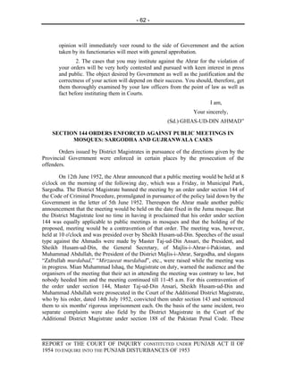 - 62 -



       opinion will immediately veer round to the side of Government and the action
       taken by its functionaries will meet with general approbation.
               2. The cases that you may institute against the Ahrar for the violation of
       your orders will be very hotly contested and pursued with keen interest in press
       and public. The object desired by Government as well as the justification and the
       correctness of your action will depend on their success. You should, therefore, get
       them thoroughly examined by your law officers from the point of law as well as
       fact before instituting them in Courts.
                                                                          I am,
                                                                   Your sincerely,
                                                       (Sd.) GHIAS-UD-DIN AHMAD”

    SECTION 144 ORDERS ENFORCED AGAINST PUBLIC MEETINGS IN
          MOSQUES: SARGODHA AND GUJRANWALA CASES

       Orders issued by District Magistrates in pursuance of the directions given by the
Provincial Government were enforced in certain places by the prosecution of the
offenders.

        On 12th June 1952, the Ahrar announced that a public meeting would be held at 8
o'clock on the morning of the following day, which was a Friday, in Municipal Park,
Sargodha. The District Magistrate banned the meeting by an order under section 144 of
the Code of Criminal Procedure, promulgated in pursuance of the policy laid down by the
Government in the letter of 5th June 1952. Thereupon the Ahrar made another public
announcement that the meeting would be held on the date fixed in the Juma mosque. But
the District Magistrate lost no time in having it proclaimed that his order under section
144 was equally applicable to public meetings in mosques and that the holding of the
proposed, meeting would be a contravention of that order. The meeting was, however,
held at 10 o'clock and was presided over by Sheikh Husam-ud-Din. Speeches of the usual
type against the Ahmadis were made by Master Taj-ud-Din Ansari, the President, and
Sheikh Husam-ud-Din, the General Secretary, of Majlis-i-Ahrar-i-Pakistan, and
Muhammad Abdullah, the President of the District Majlis-i-Ahrar, Sargodha, and slogans
“Zafrullah murdabad,” “Mirzaeeat murdabad”, etc., were raised while the meeting was
in progress. Mian Muhammad Ishaq, the Magistrate on duty, warned the audience and the
organisers of the meeting that their act in attending the meeting was contrary to law, but
nobody heeded him and the meeting continued till 11-45 a.m. For this contravention of
the order under section 144, Master Taj-ud-Din Ansari, Sheikh Husam-ud-Din and
Muhammad Abdullah were prosecuted in the Court of the Additional District Magistrate,
who by his order, dated 14th July 1952, convicted them under section 143 and sentenced
them to six months' rigorous imprisonment each. On the basis of the same incident, two
separate complaints were also field by the District Magistrate in the Court of the
Additional District Magistrate under section 188 of the Pakistan Penal Code. These



REPORT OF THE COURT OF INQUIRY CONSTITUTED UNDER PUNJAB ACT II OF
1954 TO ENQUIRE INTO THE PUNJAB DISTURBANCES OF 1953
 