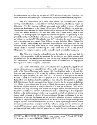- 63 -



complaints came up for hearing on 14th July 1952 when the Prosecuting Sub-Inspector
made a statement withdrawing the cases under the instructions of the District Magistrate.

        The next contravention of an order under section 144 occurred when a public
meeting was held in Juma Masjid, Sheranwala Bagh, Gujranwala, after Friday prayers on
20th June 1952. This meeting had been announced a day earlier by means of printed
posters and loudspeakers in the streets of the town. While the khutba was going on,
Muhammad Amin, General Secretary, Majlis-i-Ahrar, announced that Master Taj-ud-Din
Ansari and Sheikh Husam-ud-Din, who had come from Lahore, would speak at the
meeting. The meeting began after the prayers when several people had gone away. It was
presided over by Sahibzada Faiz-ul-Hasan and the proceedings started with such slogans
as “Mirzaeeat murdabad”, “Zafrullah ko hata do”, “Mirzaioon ko aqaliyyat qarar do”,
and two resolutions were passed. Nine different persons, including Master Taj-ud-Din
Ansari, Sheikh Husam-ud-Din and Sahibzada Faiz-ul-Hasan, were prosecuted for this
violation, but on 16th July 1952, when the cases came up for hearing, the prosecuting
officer made a statement withdrawing the cases under the orders of the District
Magistrate. The prayer was granted and the accused were all acquitted the same day,

        The Ahrar now began to confound the issue by making it a grievance that for
purely religious activities inside the mosques the worshippers were being arrested and
prosecuted and that the Government was thus encroaching on people's religious beliefs
and observances. The amusing case mentioned below is illustrative of the propaganda
that began to be carried on against Government.

        One Maulvi Muhammad Shafi, khatib of Jami’ mosque, Sargodha, together with
certain other persons, was arrested for an offence under section 143 for having defied an
order of the District Magistrate under section 144. He offered bail and was released. He,
however, took advantage of his release by making a virulent speech in the form of a
khutba in Idgah, Sargodha, on 24th June 1952. He asserted in that speech that Mirza
Ghulam Ahmad, who claimed to be a prophet, was a kafir together with those who
believed in him, that his claim to prophethood was false, that false prophets had been
killed in the past, that Government should declare whether the Government in Pakistan
was Islamic or non-Islamic, that if it was an Islamic Government, Muslims had the right
to discuss religious matters in mosques but that if it was not an Islamic Government,
Muslims shall stop discussing such matters in mosques and in that case mosques will
have to be closed down. He went on to announce that he had nothing to do with politics
but that so far as his religious beliefs were concerned, he shall not refrain from saying
things which pertained to religion. We are mentioning this case not because it has any
importance of its own, but because of the ostensibly plausible argument employed to
establish an unqualified right to do whatever the Ahrar liked in a mosque in the garb of
religion and also because of the ludicrous position in which it put the prosecution and of
the subsequent secretariat noting in which the real issue arising from the application of
section 144 to mosques was brought out. Maulvi Muhammad Shafi was already on bail in
another case of breach of section 144 order when he made the speech mentioned above.



REPORT OF THE COURT OF INQUIRY CONSTITUTED UNDER PUNJAB ACT II OF
1954 TO ENQUIRE INTO THE PUNJAB DISTURBANCES OF 1953
 