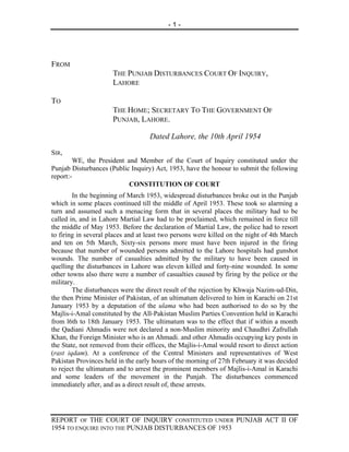 -1-




FROM
                      THE PUNJAB DISTURBANCES COURT OF INQUIRY,
                      LAHORE

TO
                      THE HOME; SECRETARY TO THE GOVERNMENT OF
                      PUNJAB, LAHORE.

                                   Dated Lahore, the 10th April 1954
SIR,
        WE, the President and Member of the Court of Inquiry constituted under the
Punjab Disturbances (Public Inquiry) Act, 1953, have the honour to submit the following
report:-
                           CONSTITUTION OF COURT
        In the beginning of March 1953, widespread disturbances broke out in the Punjab
which in some places continued till the middle of April 1953. These took so alarming a
turn and assumed such a menacing form that in several places the military had to be
called in, and in Lahore Martial Law had to be proclaimed, which remained in force till
the middle of May 1953. Before the declaration of Martial Law, the police had to resort
to firing in several places and at least two persons were killed on the night of 4th March
and ten on 5th March, Sixty-six persons more must have been injured in the firing
because that number of wounded persons admitted to the Lahore hospitals had gunshot
wounds. The number of casualties admitted by the military to have been caused in
quelling the disturbances in Lahore was eleven killed and forty-nine wounded. In some
other towns also there were a number of casualties caused by firing by the police or the
military.
        The disturbances were the direct result of the rejection by Khwaja Nazim-ud-Din,
the then Prime Minister of Pakistan, of an ultimatum delivered to him in Karachi on 21st
January 1953 by a deputation of the ulama who had been authorised to do so by the
Majlis-i-Amal constituted by the All-Pakistan Muslim Parties Convention held in Karachi
from l6th to 18th January 1953. The ultimatum was to the effect that if within a month
the Qadiani Ahmadis were not declared a non-Muslim minority and Chaudhri Zafrullah
Khan, the Foreign Minister who is an Ahmadi. and other Ahmadis occupying key posts in
the State, not removed from their offices, the Majlis-i-Amal would resort to direct action
(rast iqdam). At a conference of the Central Ministers and representatives of West
Pakistan Provinces held in the early hours of the morning of 27th February it was decided
to reject the ultimatum and to arrest the prominent members of Majlis-i-Amal in Karachi
and some leaders of the movement in the Punjab. The disturbances commenced
immediately after, and as a direct result of, these arrests.




REPORT OF THE COURT OF INQUIRY CONSTITUTED UNDER PUNJAB ACT II OF
1954 TO ENQUIRE INTO THE PUNJAB DISTURBANCES OF 1953
 