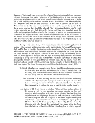 - 64 -



Because of that speech, he was arrested for a fresh offence but he gave bail and was again
released. It appears that under a direction of the Majlis-i-Ahrar at this stage persons
accused of breaches of section 144 orders by making speeches in mosques were to prefer
jail to bail, and in pursuance of this direction Maulvi Muhammad Shafi appeared before
the Magistrate and had his bail cancelled. In the case of maulvis of the type of
Muhammad Shafi, who was not a prominent member of the Ahrar, the policy of the
Government was that they should be released if they apologised; but this maulvi would
neither apologise nor give bail. When Mr. Qurban Ali Khan was consulted about the
embarrassing position that had arisen by the extension of section 144 orders to mosques,
he brought out the precise issue which the Government had to face when he remarked in
his note of 2nd July that unless it was conceded that a mosque was a sanctuary for those
who defied the law, the Government could not absolve itself of the responsibility to see
that the law of the land was enforced.

        Having come across two posters expressing resentment over the application of
section 144 to mosques and announcing a public meeting in the Barkat Ali Muhammadan
Hall on 13th July to consider the situation arising therefrom, Mr. Anwar Ali on 3rd July
1952 wrote a note complaining that much mischievous propaganda was being done by
the Ahrar and their friends against Government, that it was being given out that section
144 had been applied to mosques and the right to worship abrogated and that unless
something on a big scale were done by the Public Relations Department to check this
propaganda, popular ill-will against the Government would be the natural result. Mr.
Qurban Ali Khan agreed with this, remarking that the Director of Public Relations was
their only source. The Home Secretary expressed himself as follows on 4th July 1952:—

       “2. I think it has become imperative now that we should intensify our propaganda
                because otherwise we shall lose our case by default. It has become very
                necessary that the man in the street should be told again and again what
                we have really done and the reasons for our various actions.

       3. I sent for the D. P. R. this morning and told him to accelerate his machinery
               and flood the Province with propaganda material. I impressed upon him
               that one or two press notes will not meet the situation because the Ahrar
               have maneuvered to confuse the issue in order to enlist popular support.

       4. As desired by H. C. M., I spoke to Maulana Akhtar Ali Khan and the editors of
              his group on July 1st and explained the whole situation to them and
              answered all the questions which they could think of for dispelling their
              apprehensions and misgivings. They went back completely satisfied but I
              am sorry to say that with the exception of one paper they did not express
              approbation of Government’s action even in a mild form. I again spoke to
              Maulana Akhtar Ali Khan yesterday as desired by H. C. M. on the
              telephone and after having been convinced once again about the bona
              fides of whatever we have done he has virtually upheld in today’s paper all



REPORT OF THE COURT OF INQUIRY CONSTITUTED UNDER PUNJAB ACT II OF
1954 TO ENQUIRE INTO THE PUNJAB DISTURBANCES OF 1953
 