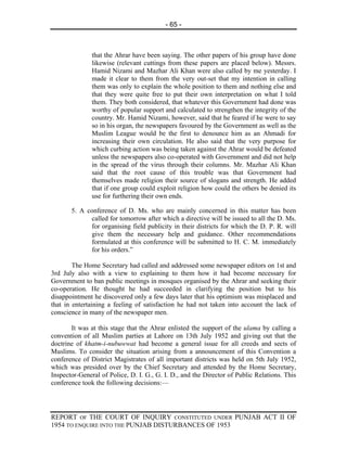 - 65 -



               that the Ahrar have been saying. The other papers of his group have done
               likewise (relevant cuttings from these papers are placed below). Messrs.
               Hamid Nizami and Mazhar Ali Khan were also called by me yesterday. I
               made it clear to them from the very out-set that my intention in calling
               them was only to explain the whole position to them and nothing else and
               that they were quite free to put their own interpretation on what I told
               them. They both considered, that whatever this Government had done was
               worthy of popular support and calculated to strengthen the integrity of the
               country. Mr. Hamid Nizami, however, said that he feared if he were to say
               so in his organ, the newspapers favoured by the Government as well as the
               Muslim League would be the first to denounce him as an Ahmadi for
               increasing their own circulation. He also said that the very purpose for
               which curbing action was being taken against the Ahrar would be defeated
               unless the newspapers also co-operated with Government and did not help
               in the spread of the virus through their columns. Mr. Mazhar Ali Khan
               said that the root cause of this trouble was that Government had
               themselves made religion their source of slogans and strength. He added
               that if one group could exploit religion how could the others be denied its
               use for furthering their own ends.

       5. A conference of D. Ms. who are mainly concerned in this matter has been
             called for tomorrow after which a directive will be issued to all the D. Ms.
             for organising field publicity in their districts for which the D. P. R. will
             give them the necessary help and guidance. Other recommendations
             formulated at this conference will be submitted to H. C. M. immediately
             for his orders.”

        The Home Secretary had called and addressed some newspaper editors on 1st and
3rd July also with a view to explaining to them how it had become necessary for
Government to ban public meetings in mosques organised by the Ahrar and seeking their
co-operation. He thought he had succeeded in clarifying the position but to his
disappointment he discovered only a few days later that his optimism was misplaced and
that in entertaining a feeling of satisfaction he had not taken into account the lack of
conscience in many of the newspaper men.

       It was at this stage that the Ahrar enlisted the support of the ulama by calling a
convention of all Muslim parties at Lahore on 13th July 1952 and giving out that the
doctrine of khatm-i-nubuwwat had become a general issue for all creeds and sects of
Muslims. To consider the situation arising from a announcement of this Convention a
conference of District Magistrates of all important districts was held on 5th July 1952,
which was presided over by the Chief Secretary and attended by the Home Secretary,
Inspector-General of Police, D. I. G., G. I. D., and the Director of Public Relations. This
conference took the following decisions:—




REPORT OF THE COURT OF INQUIRY CONSTITUTED UNDER PUNJAB ACT II OF
1954 TO ENQUIRE INTO THE PUNJAB DISTURBANCES OF 1953
 