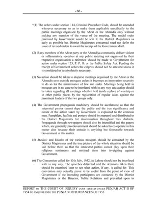 - 66 -



     “(1) The orders under section 144, Criminal Procedure Code, should be amended
            wherever necessary so as to make them applicable specifically to the
            public meetings organised by the Ahrar or the Ahmadis only without
            making any mention of the venue of the meeting. The model order
            promised by Government would be sent to the District Magistrates as
            early as possible but District Magistrates concerned need not defer the
            issue of revised orders to await the receipt of the Government draft.

     (2) If any members of the Ahrar party or the Ahmadiya community deliver violent
             or inflammatory speeches at any public meeting not organised by their
             respective organisation a reference should be made to Government for
             action under section 153, P. P. O. or the Public Safety Act. Pending the
             receipt of Government orders the culprits should not be arrested unless it
             is considered to be absolutely necessary.

     (3) No action should be taken to disperse meetings organised by the Ahrar or the
            Ahmadis even outside mosques unless it becomes an imperative necessity
            to do so for the maintenance of law and order. Meetings being held in
            mosques are in no case to be interfered with in any way and action should
            be taken regarding all meetings whether held inside a place of worship or
            in other public places by the registration of regular cases against the
            prominent loaders of the two groups only.

     (4) The Government propaganda machinery should be accelerated so that the
            interested parties cannot dupe the public and the true significance and
            nature of the action taken by Government is explained to the common
            man. Pamphlets, leaflets and posters should be prepared and distributed to
            the District Magistrates for dissemination throughout their districts.
            Propaganda through newspapers should also be intensified and the papers
            which, are generally pro-Government should be asked to co-operate in this
            matter also because their attitude is anything but favourable towards
            Government in this matter.

     (5) Maulvis and khatibs of the various mosques should be contacted by the
           District Magistrates and the true picture of the whole situation should be
           laid before them so that the interested parties cannot play upon their
           religious sentiments and mislead them into inveighing against
           Government.

     (6) The Convention called for 13th July, 1952, in Lahore should not be interfered
            with in any way. The speeches delivered and the decisions taken there
            should be examined later to see what action, if any, is called for. This
            convention may actually prove to be useful from the point of view of
            Government if the intending participants are contacted by the District
            Magistrates or the Director, Public Relations and prevailed upon to


REPORT OF THE COURT OF INQUIRY CONSTITUTED UNDER PUNJAB ACT II OF
1954 TO ENQUIRE INTO THE PUNJAB DISTURBANCES OF 1953
 