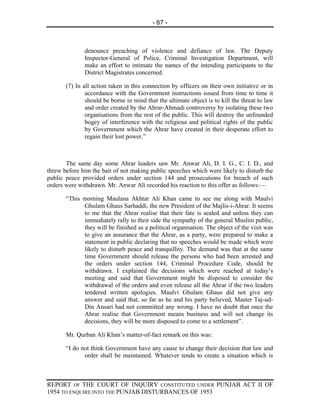 - 67 -



              denounce preaching of violence and defiance of law. The Deputy
              Inspector-General of Police, Criminal Investigation Department, will
              make an effort to intimate the names of the intending participants to the
              District Magistrates concerned.

       (7) In all action taken in this connection by officers on their own initiative or in
               accordance with the Government instructions issued from time to time it
               should be borne in mind that the ultimate object is to kill the threat to law
               and order created by the Ahrar-Ahmadi controversy by isolating these two
               organisations from the rest of the public. This will destroy the unfounded
               bogey of interference with the religious and political rights of the public
               by Government which the Ahrar have created in their desperate effort to
               regain their lost power.”



       The same day some Ahrar leaders saw Mr. Anwar Ali, D. I. G., C. I. D., and
threw before him the bait of not making public speeches which were likely to disturb the
public peace provided orders under section 144 and prosecutions for breach of such
orders were withdrawn. Mr. Anwar Ali recorded his reaction to this offer as follows:—

       “This morning Maulana Akhtar Ali Khan came to see me along with Maulvi
             Ghulam Ghaus Sarhaddi, the new President of the Majlis-i-Ahrar. It seems
             to me that the Ahrar realise that their fate is sealed and unless they can
             immediately rally to their side the sympathy of the general Muslim public,
             they will be finished as a political organisation. The object of the visit was
             to give an assurance that the Ahrar, as a party, were prepared to make a
             statement in public declaring that no speeches would be made which were
             likely to disturb peace and tranquillity. The demand was that at the same
             time Government should release the persons who had been arrested and
             the orders under section 144, Criminal Procedure Code, should be
             withdrawn. I explained the decisions which were reached at today’s
             meeting and said that Government might be disposed to consider the
             withdrawal of the orders and even release all the Ahrar if the two leaders
             tendered written apologies. Maulvi Ghulam Ghaus did not give any
             answer and said that, so far as he and his party believed, Master Taj-ud-
             Din Ansari had not committed any wrong. I have no doubt that once the
             Ahrar realise that Government means business and will not change its
             decisions, they will be more disposed to come to a settlement”.

       Mr. Qurban Ali Khan’s matter-of-fact remark on this was:

       “I do not think Government have any cause to change their decision that law and
              order shall be maintained. Whatever tends to create a situation which is



REPORT OF THE COURT OF INQUIRY CONSTITUTED UNDER PUNJAB ACT II OF
1954 TO ENQUIRE INTO THE PUNJAB DISTURBANCES OF 1953
 