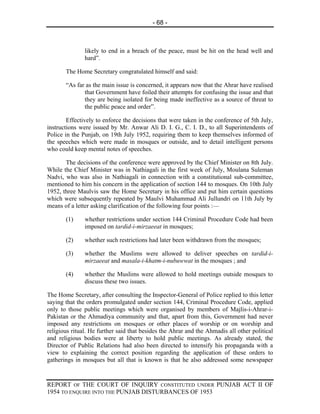 - 68 -



               likely to end in a breach of the peace, must be hit on the head well and
               hard”.

       The Home Secretary congratulated himself and said:

       “As far as the main issue is concerned, it appears now that the Ahrar have realised
              that Government have foiled their attempts for confusing the issue and that
              they are being isolated for being made ineffective as a source of threat to
              the public peace and order”.

        Effectively to enforce the decisions that were taken in the conference of 5th July,
instructions were issued by Mr. Anwar Ali D. I. G., C. I. D., to all Superintendents of
Police in the Punjab, on 19th July 1952, requiring them to keep themselves informed of
the speeches which were made in mosques or outside, and to detail intelligent persons
who could keep mental notes of speeches.

       The decisions of the conference were approved by the Chief Minister on 8th July.
While the Chief Minister was in Nathiagali in the first week of July, Moulana Suleman
Nadvi, who was also in Nathiagali in connection with a constitutional sub-committee,
mentioned to him his concern in the application of section 144 to mosques. On 10th July
1952, three Maulvis saw the Home Secretary in his office and put him certain questions
which were subsequently repeated by Maulvi Muhammad Ali Jullundri on 11th July by
means of a letter asking clarification of the following four points :—

       (1)     whether restrictions under section 144 Criminal Procedure Code had been
               imposed on tardid-i-mirzaeeat in mosques;

       (2)     whether such restrictions had later been withdrawn from the mosques;

       (3)     whether the Muslims were allowed to deliver speeches on tardid-i-
               mirzaeeat and masala-i-khatm-i-nubuwwat in the mosques ; and

       (4)     whether the Muslims were allowed to hold meetings outside mosques to
               discuss these two issues.

The Home Secretary, after consulting the Inspector-General of Police replied to this letter
saying that the orders promulgated under section 144, Criminal Procedure Code, applied
only to those public meetings which were organised by members of Majlis-i-Ahrar-i-
Pakistan or the Ahmadiya community and that, apart from this, Government had never
imposed any restrictions on mosques or other places of worship or on worship and
religious ritual. He further said that besides the Ahrar and the Ahmadis all other political
and religious bodies were at liberty to hold public meetings. As already stated, the
Director of Public Relations had also been directed to intensify his propaganda with a
view to explaining the correct position regarding the application of these orders to
gatherings in mosques but all that is known is that he also addressed some newspaper


REPORT OF THE COURT OF INQUIRY CONSTITUTED UNDER PUNJAB ACT II OF
1954 TO ENQUIRE INTO THE PUNJAB DISTURBANCES OF 1953
 