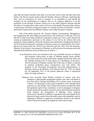 - 69 -



men after the Home Secretary had, done so in the first week of July and that some time
before 11th July he issued a poster under the heading ‘Ihtiram-i-Masajid’ explaining that
there were no restrictions on visits to mosques or on assemblies in and outside the
mosques for the performance of religious rites, or on religious addresses or on the
exposition of the doctrine of khatm-i-nubuwwat or any other religious doctrine and that
the object of issuing orders under section 144 was to stop people from preaching violence
or lawlessness and from causing provocation or creating occasions for disorder, violence
and breach of peace between different religious sects under the garb of religion.

        One of the points raised by Mr. Cheema, Deputy Commissioner, Montgomery,
and supported by the other Deputy Commissioner in the conference of 5th July 1952 was
that the Central Government should be requested to express its views on the situation by
issuing an authoritative statement on the subject. It was felt by the officers that such
statement would completely clarify the situation and considerably strengthen the hands of
the Provincial Government in carrying out whatever policy was enunciated by the Centre.
But by now Secret letter No. 4/9/52-S. (I), dated the 2nd July 1952, from the Secretary,
Ministry of the Interior, Government of Pakistan, to all Provincial Governments and local
administrations had been received which was as follows :—

       “I am directed to invite your attention to the very noticeable increase in religious
              and sectarian controversies in parts of Pakistan during recent months.
              These controversies have been particularly rampant between the Ahrar and
              the Ahmadis and have led, in some places, to a disturbance of the peace.
              The Government of Pakistan consider that if this state of affairs is allowed
              to continue unchecked, grave consequences may well follow. The
              attention of the Provincial Governments and local administrations is,
              therefore, drawn to the Ministry of the Interior letter No. 738-S. (I), dated
              the 7th September 1951, to the present addresses which is reproduced
              below for ready reference :—

          ‘Instances have occurred where Muslim members of various sects have
                 indulged in objectionable propaganda against each other calculated to
                 hurt each other’s feelings and leading, in its extreme cases, to personal
                 violence. An illustration of this type of agitation is the Ahmadi-Ahrar
                 controversy in the Punjab. The Central Government consider that while
                 the legitimate rights of any community or sect to propagate its religious
                 beliefs should not be unduly restricted, and no discrimination should be
                 made between the protagonists of differing views, religious
                 controversies should be confined to reasonable limits and should not be
                 allowed to reach a point where the public peace and tranquillity may be
                 endangered. Militant or aggressive sectarianism should, in the opinion
                 of the Central Government, be suppressed with a heavy hand.




REPORT OF THE COURT OF INQUIRY CONSTITUTED UNDER PUNJAB ACT II OF
1954 TO ENQUIRE INTO THE PUNJAB DISTURBANCES OF 1953
 