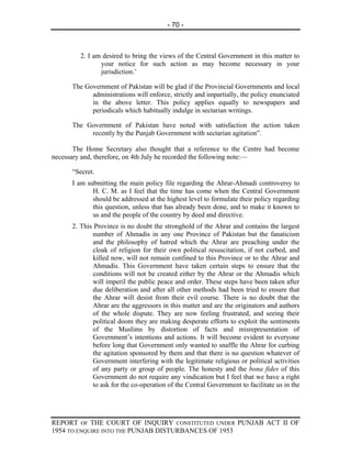 - 70 -



         2. I am desired to bring the views of the Central Government in this matter to
                your notice for such action as may become necessary in your
                jurisdiction.’

      The Government of Pakistan will be glad if the Provincial Governments and local
            administrations will enforce, strictly and impartially, the policy enunciated
            in the above letter. This policy applies equally to newspapers and
            periodicals which habitually indulge in sectarian writings.

      The Government of Pakistan have noted with satisfaction the action taken
           recently by the Punjab Government with sectarian agitation”.

       The Home Secretary also thought that a reference to the Centre had become
necessary and, therefore, on 4th July he recorded the following note:—

      “Secret.
      I am submitting the main policy file regarding the Ahrar-Ahmadi controversy to
             H. C. M. as I feel that the time has come when the Central Government
             should be addressed at the highest level to formulate their policy regarding
             this question, unless that has already been done, and to make it known to
             us and the people of the country by deed and directive.
      2. This Province is no doubt the stronghold of the Ahrar and contains the largest
             number of Ahmadis in any one Province of Pakistan but the fanaticism
             and the philosophy of hatred which the Ahrar are preaching under the
             cloak of religion for their own political resuscitation, if not curbed, and
             killed now, will not remain confined to this Province or to the Ahrar and
             Ahmadis. This Government have taken certain steps to ensure that the
             conditions will not be created either by the Ahrar or the Ahmadis which
             will imperil the public peace and order. These steps have been taken after
             due deliberation and after all other methods had been tried to ensure that
             the Ahrar will desist from their evil course. There is no doubt that the
             Ahrar are the aggressors in this matter and are the originators and authors
             of the whole dispute. They are now feeling frustrated, and seeing their
             political doom they are making desperate efforts to exploit the sentiments
             of the Muslims by distortion of facts and misrepresentation of
             Government’s intentions and actions. It will become evident to everyone
             before long that Government only wanted to snaffle the Ahrar for curbing
             the agitation sponsored by them and that there is no question whatever of
             Government interfering with the legitimate religious or political activities
             of any party or group of people. The honesty and the bona fides of this
             Government do not require any vindication but I feel that we have a right
             to ask for the co-operation of the Central Government to facilitate us in the




REPORT OF THE COURT OF INQUIRY CONSTITUTED UNDER PUNJAB ACT II OF
1954 TO ENQUIRE INTO THE PUNJAB DISTURBANCES OF 1953
 