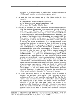 - 71 -



            discharge of the administration of this Province, particularly in matters
            which properly speaking are within their scope and sphere.

     3. The Ahrar are using three slogans now to enlist popular feeling in their
           support :—
            (1) propagation of the masla-i-Khatm-i-nubuwwat ;
            (2) the declaration of the Ahmadis as a minority ; and
            (3) the removal of Chaudhri Zafrullah Khan.
     4. As far as (1) is concerned, the Central Government should tell us unequivocally
             what line to pursue. This demand means nothing else but what the Ahrar
             and many other Muslims call ‘radd-i-mirzaeeat’—eradication of
             mirzaeeat. Should we allow, encourage or connive at activities which aim
             at physical or religious annihilation of a minor section of our people? The
             orthodoxy of the Ahmadis is heterodoxy of the non-Ahmadis and if the
             latter class are allowed to inveigh against the Ahmadis, will they also be
             given the right to declaim from pulpit and platform that what they believe
             is the truth and the rest all blasphemy? If we concede this right to one
             section of the public, are we prepared to allow the Christians to preach
             what they piously believe regarding our Prophet (peace be on him) and
             shall we be prepared to risk public demonstrations by the Shias of their
             sentiments towards some of the most illustrious of the sahaba? Is it the
             intention to make this country a battle field for warring groups and
             religions with the ultimate object that the vanquished will either perish or
             will be converted ? The hydra which the Ahrar are trying to raise should
             be killed before it is hatched otherwise it will devour our freedom and all
             else that we cherish. This is a matter on which the Centre should give us a
             lead. This religious belief cannot be enforced by the Ahrar and other non-
             Ahmadis on the Ahmadis without creating problems of law and order. We
             should, therefore, know whether considerations of law and order should be
             given paramount importance or whether we should give priority and
             precedence to the religious beliefs and the susceptibilities of the majority
             of our people. All the above points can be settled and the questions
             answered competently by those who are framing our constitution and
             whose scope is not limited like that of the Provincial Government.
     5. The second plan of the Ahrar is that the Ahmadis should be declared a
           minority. This is a matter entirely for the Central Government to decide
           and they should not leave it undecided any longer. If they feel that the
           demand is just and in accordance with what they have in mind regarding
           the future destiny of this country, they should concede the demand,
           forthwith. If on the other hand they consider the demand to be
           preposterous, they should issue an authoritative statement in unambiguous
           terms. It is for the Centre to decide whether they should give in to this
           pressure created by the Ahrar to undo Pakistan, against the creation of


REPORT OF THE COURT OF INQUIRY CONSTITUTED UNDER PUNJAB ACT II OF
1954 TO ENQUIRE INTO THE PUNJAB DISTURBANCES OF 1953
 