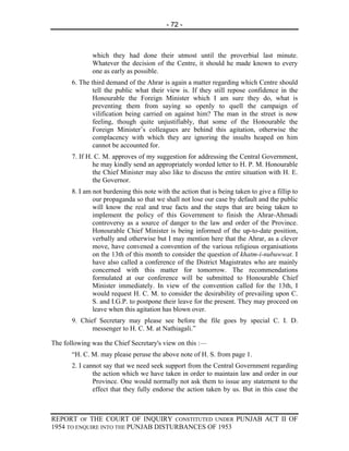 - 72 -



              which they had done their utmost until the proverbial last minute.
              Whatever the decision of the Centre, it should he made known to every
              one as early as possible.
       6. The third demand of the Ahrar is again a matter regarding which Centre should
               tell the public what their view is. If they still repose confidence in the
               Honourable the Foreign Minister which I am sure they do, what is
               preventing them from saying so openly to quell the campaign of
               vilification being carried on against him? The man in the street is now
               feeling, though quite unjustifiably, that some of the Honourable the
               Foreign Minister’s colleagues are behind this agitation, otherwise the
               complacency with which they are ignoring the insults heaped on him
               cannot be accounted for.
       7. If H. C. M. approves of my suggestion for addressing the Central Government,
               he may kindly send an appropriately worded letter to H. P. M. Honourable
               the Chief Minister may also like to discuss the entire situation with H. E.
               the Governor.
       8. I am not burdening this note with the action that is being taken to give a fillip to
               our propaganda so that we shall not lose our case by default and the public
               will know the real and true facts and the steps that are being taken to
               implement the policy of this Government to finish the Ahrar-Ahmadi
               controversy as a source of danger to the law and order of the Province.
               Honourable Chief Minister is being informed of the up-to-date position,
               verbally and otherwise but I may mention here that the Ahrar, as a clever
               move, have convened a convention of the various religious organisations
               on the 13th of this month to consider the question of khatm-i-nubuwwat. I
               have also called a conference of the District Magistrates who are mainly
               concerned with this matter for tomorrow. The recommendations
               formulated at our conference will be submitted to Honourable Chief
               Minister immediately. In view of the convention called for the 13th, I
               would request H. C. M. to consider the desirability of prevailing upon C.
               S. and I.G.P. to postpone their leave for the present. They may proceed on
               leave when this agitation has blown over.
       9. Chief Secretary may please see before the file goes by special C. I. D.
              messenger to H. C. M. at Nathiagali.”

The following was the Chief Secretary's view on this :—
       “H. C. M. may please peruse the above note of H. S. from page 1.
       2. I cannot say that we need seek support from the Central Government regarding
               the action which we have taken in order to maintain law and order in our
               Province. One would normally not ask them to issue any statement to the
               effect that they fully endorse the action taken by us. But in this case the



REPORT OF THE COURT OF INQUIRY CONSTITUTED UNDER PUNJAB ACT II OF
1954 TO ENQUIRE INTO THE PUNJAB DISTURBANCES OF 1953
 