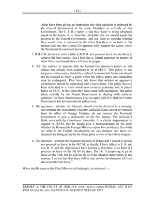 - 73 -



              Ahrar have been giving an impression that their agitation is endorsed by
              the Central Government or by some Ministers or officials of that
              Government. The C. I. D.’s report is that this matter is being whispered
              round in the towns. It is, therefore, desirable that we should report the
              position to the Central Government, and ask them to consider whether
              they would issue a statement to the effect that there is no truth in this
              rumour and that the Central Government fully support the action which
              the Provincial Government has taken.
       3. If H.C.M. decides to write a letter to H.P.M. at a personal level, we are likely to
               achieve the beet results. But I feel that a, formal approach in respect of
               what I have mentioned above will also be proper.
       4. H.S. has omitted to mention that the Central Government’s policy on this
              subject has already been explained to us at M/1-C. This policy is that
              religious controversies should be confined to reasonable limits and should
              not be allowed to reach a point where the public peace and tranquillity
              may be endangered. They have laid down that militant or aggressive
              sectarianism should be suppressed with a heavy hand. This policy has also
              been reiterated in a letter which was received yesterday and is placed
              below as P.U.C. In this letter they have noted with satisfaction ‘the action
              taken recently by the Punjab Government in dealing with sectarian
              agitation’. In these circumstances I do not agree with H.S. that the Central
              Government has not indicated its policy to us.
       5. The questions : whether the Ahmadis should ever be declared as a minority,
              and whether the Honourable Chaudhri Zafrullah Khan should be removed
              from his office of Foreign Minister, do not concern the Provincial
              Government to give a declaration on the first subject. The decision, I
              think, rests with the Constituent Assembly. It is clearly inappropriate to
              suggest to H.P.M. that he should give a pronouncement on the point
              whether the Honourable Foreign Minister enjoys his confidence. But while
              we write to the Central Government, we can mention that these two
              demands are being put up by the Ahrar party as two of their three slogans.

       6. The Question : whether the Inspector-General of Police and I should or should
              not proceed on leave, is for H.C.M. to decide. I have talked to I. G. and
              also H. S. and the impression I have formed is that there is no harm if I
              proceed on leave on the 7th for 16 days. The I.G. is proposing to go on
              leave on the 15th; but he will not do so if the situation deteriorates in any
              manner. I do not feel that there will be any serious development till I am
              due to return from leave.”

When the file came to the Chief Minister at Nathiagali, he observed :—




REPORT OF THE COURT OF INQUIRY CONSTITUTED UNDER PUNJAB ACT II OF
1954 TO ENQUIRE INTO THE PUNJAB DISTURBANCES OF 1953
 