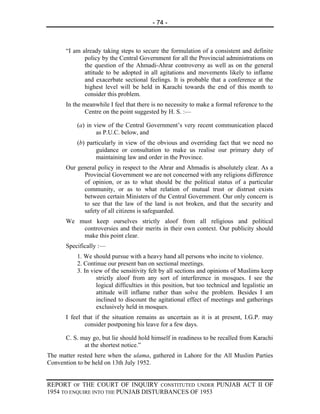 - 74 -



      “I am already taking steps to secure the formulation of a consistent and definite
             policy by the Central Government for all the Provincial administrations on
             the question of the Ahmadi-Ahrar controversy as well as on the general
             attitude to be adopted in all agitations and movements likely to inflame
             and exacerbate sectional feelings. It is probable that a conference at the
             highest level will be held in Karachi towards the end of this month to
             consider this problem.
      In the meanwhile I feel that there is no necessity to make a formal reference to the
              Centre on the point suggested by H. S. :—

           (a) in view of the Central Government’s very recent communication placed
                   as P.U.C. below, and
           (b) particularly in view of the obvious and overriding fact that we need no
                   guidance or consultation to make us realise our primary duty of
                   maintaining law and order in the Province.
      Our general policy in respect to the Ahrar and Ahmadis is absolutely clear. As a
            Provincial Government we are not concerned with any religions difference
            of opinion, or as to what should be the political status of a particular
            community, or as to what relation of mutual trust or distrust exists
            between certain Ministers of the Central Government. Our only concern is
            to see that the law of the land is not broken, and that the security and
            safety of all citizens is safeguarded.
      We must keep ourselves strictly aloof from all religious and political
          controversies and their merits in their own context. Our publicity should
          make this point clear.
      Specifically :—
           1. We should pursue with a heavy hand all persons who incite to violence.
           2. Continue our present ban on sectional meetings.
           3. In view of the sensitivity felt by all sections and opinions of Muslims keep
                   strictly aloof from any sort of interference in mosques. I see the
                   logical difficulties in this position, but too technical and legalistic an
                   attitude will inflame rather than solve the problem. Besides I am
                   inclined to discount the agitational effect of meetings and gatherings
                   exclusively held in mosques.
      I feel that if the situation remains as uncertain as it is at present, I.G.P. may
              consider postponing his leave for a few days.

      C. S. may go, but lie should hold himself in readiness to be recalled from Karachi
             at the shortest notice.”
The matter rested here when the ulama, gathered in Lahore for the All Muslim Parties
Convention to be held on 13th July 1952.


REPORT OF THE COURT OF INQUIRY CONSTITUTED UNDER PUNJAB ACT II OF
1954 TO ENQUIRE INTO THE PUNJAB DISTURBANCES OF 1953
 