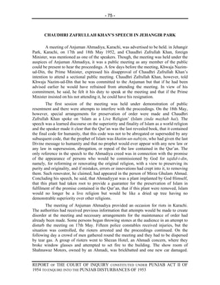 - 75 -



       CHAUDHRI ZAFRULLAH KHAN’S SPEECH IN JEHANGIR PARK

        A meeting of Anjuman Ahmadiya, Karachi, was advertised to be held. in Jehangir
Park, Karachi, on 17th and 18th May 1952, and Chaudhri Zafrullah Khan, foreign
Minister, was mentioned as one of the speakers. Though, the meeting was held under the
auspices of Anjuman Ahmadiya, it was a public meeting as any member of the public
could be present to hear the proceedings. A few days before the meeting, Khwaja Nazim-
ud-Din, the Prime Minister, expressed his disapproval of Chaudhri Zafrullah Khan’s
intention to attend a sectional public meeting. Chaudhri Zafrullah Khan, however, told
Khwaja Nazim-ud-Din that he was committed to the Anjuman but that if he had been
advised earlier he would have refrained from attending the meeting. In view of his
commitment, he said, he felt it his duty to speak at the meeting and that if the Prime
Minister insisted on his not attending it, he could have his resignation.
        The first session of the meeting was held under demonstration of public
resentment and there were attempts to interfere with the proceedings. On the 18th May,
however, special arrangements for preservation of order were made and Chaudhri
Zafrullah Khan spoke on ‘Islam as a Live Religion’ (Islam zinda mazhab hai). The
speech was a learned discourse on the superiority and finality of Islam as a world religion
and the speaker made it clear that the Qur’an was the last revealed book, that it contained
the final code for humanity, that this code was not to be abrogated or superseded by any
subsequent code, that the prophet of Islam was khatim-un-nabiyin, who had given the last
Divine message to humanity and that no prophet would ever appear with any new law or
any law in supersession, abrogation, or repeal of the law contained in the Qur’an. The
only reference in the speech to the Ahmadiya creed was in connection with the promise
of the appearance of persons who would be commissioned by God for tajdid-i-din,
namely, for reforming or renovating the original religion, with a view to preserving its
purity and originality, and if mistakes, errors or innovations had crept into it, to removing
them. Such renovator, he claimed, had appeared in the person of Mirza Ghulam Ahmad.
Concluding his speech, he said, that Ahmadiyyat was a plant implanted by God Himself,
that this plant had taken root to provide a guarantee for the preservation of Islam in
fulfilment of the promise contained in the Qur’an, that if this plant were removed, Islam
would no longer be a live religion but would be like a dried up tree having no
demonstrable superiority over other religions.
        The meeting of Anjuman Ahmadiya provided an occasion for riots in Karachi.
The authorities had received previous information that attempts would be made to create
disorder at the meeting and necessary arrangements for the maintenance of order had
already been made. Some persons began throwing stones at the audience in an attempt to
disturb the meeting on 17th May. Fifteen police constables received injuries, but the
situation was controlled, the rioters arrested and the proceedings continued. On the
following day a crowd of men gathered round the meeting and they had to be dispersed
by tear gas. A group of rioters went to Shezan Hotel, an Ahmadi concern, where they
broke window glasses and attempted to set fire to the building. The show room of
Shahnawaz Motors, owned by an Ahmadi, was brickbatted and one new car damaged.


REPORT OF THE COURT OF INQUIRY CONSTITUTED UNDER PUNJAB ACT II OF
1954 TO ENQUIRE INTO THE PUNJAB DISTURBANCES OF 1953
 