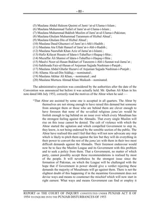 - 80 -



       (5) Maulana Abdul Haleem Qasimi of Jami-‘at-ul Ulama-i-Islam ;
       (6) Maulana Muhammad Tufail of Jami’at-ul-Ulama-i-Islam ;
       (7) Maulana Muhammad Bakhsh Muslim of Jami’at-ul-Ulama-i-Pakistan;
       (8) Maulana Ghulam Muhammad Tarannum of Hizbul Ahnaf ;
       (9) Maulana Ghulam Din of Hizbul Ahnaf ;
       (10) Maulana Daud Ghaznavi of Jami’at-i-Ahl-i-Hadith ;
       (11) Maulana Ata Ullah Haneef of Jami’at-i-Ahl-i-Hadith ;
       (12) Maulana Nasrullah Khan Aziz of Jama’at-i-Islami ;
       (13) Hafiz Kifayat Husain of Idara-i-Tahaffuz-i-Haquq-i-Shia ;
       (14) Muzaffar Ali Shamsi of Idara-i-Tahaffuz-i-Haquq-i-Shia ;
       (15) Maulvi Noor-ul-Hasan Bukhari of Tanzeem-i-Ahl-i-Sunnat-wal-Jama’at ;
       (16) Sahibzada Faiz-ul-Hasan of Anjuman Sajjada Nashinan-i-Panjab ;
       (17) Maulana Abdul Ghafar Hazarvi of Anjuman Sajjada Nashinan-i-Punjab ;
       (18) Allama Ala-ud-Din Siddiqi,—nominated ;
       (19) Maulana Akhtar Ali Khan,—nominated ; and
       (20) Maulana Murtaza Ahmad Khan Maikash—nominated.

       The administrative position was considered by the authorities after the date of the
Convention was announced but before it was actually held. Mr. Qurban Ali Khan in his
note dated l4th July 1952, correctly read the motives of the Ahrar when he said :—

       “That Ahrar are assisted by some one is accepted in all quarters. The Ahrar by
             themselves are not strong enough to have raised this demand but someone
             from amongst them or those who are behind them are clever enough to
             have foreseen that none of the so-called religious jama’ats would be
             foolish enough to lag behind on an issue over which every Musalman has
             the strongest feeling against the Ahmadis. That every single Muslim will
             rise on this issue cannot be denied. The cult of violence with which the
             Ahrar started the agitation and which compelled Government to step in,
             they know, is not being endorsed by the sensible section of the public. The
             Ahrar have realised this and I feel that they will not now advocate any step
             which is likely to pitch them against the law but they will do everything in
             their power to convert the rest of the jama’ats with them in their two most
             difficult demands against the Ahmadis. Their foremost endeavour would
             now be to face the Muslim League and its Government with this problem
             and to seek a policy from them. That a Government, no matter of which
             party, cannot possibly accept these recommendations is realised by most
             of the people. It will nevertheless be the strongest issue since the
             formation of Pakistan, on which the League will be challenged with the
             hope that if Government in power should give a verdict rejecting these
             demands the majority of Musalmans will go against them. There is not the
             slightest doubt of this happening if in the meantime Government does not
             devise ways and means to counteract the mischief which will now start in
             right earnest. What ways and means Government can find or employ it



REPORT OF THE COURT OF INQUIRY CONSTITUTED UNDER PUNJAB ACT II OF
1954 TO ENQUIRE INTO THE PUNJAB DISTURBANCES OF 1953
 