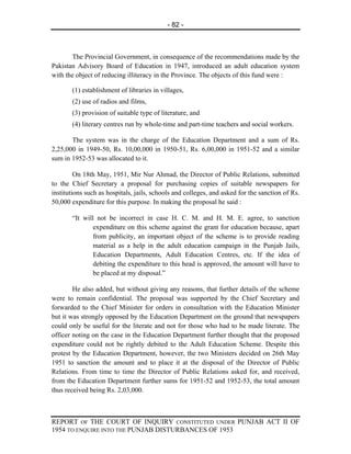 - 82 -



       The Provincial Government, in consequence of the recommendations made by the
Pakistan Advisory Board of Education in 1947, introduced an adult education system
with the object of reducing illiteracy in the Province. The objects of this fund were :

       (1) establishment of libraries in villages,
       (2) use of radios and films,
       (3) provision of suitable type of literature, and
       (4) literary centres run by whole-time and part-time teachers and social workers.

       The system was in the charge of the Education Department and a sum of Rs.
2,25,000 in 1949-50, Rs. 10,00,000 in 1950-51, Rs. 6,00,000 in 1951-52 and a similar
sum in 1952-53 was allocated to it.

         On 18th May, 1951, Mir Nur Ahmad, the Director of Public Relations, submitted
to the Chief Secretary a proposal for purchasing copies of suitable newspapers for
institutions such as hospitals, jails, schools and colleges, and asked for the sanction of Rs.
50,000 expenditure for this purpose. In making the proposal he said :

       “It will not be incorrect in case H. C. M. and H. M. E. agree, to sanction
               expenditure on this scheme against the grant for education because, apart
               from publicity, an important object of the scheme is to provide reading
               material as a help in the adult education campaign in the Punjab Jails,
               Education Departments, Adult Education Centres, etc. If the idea of
               debiting the expenditure to this head is approved, the amount will have to
               be placed at my disposal.”

        He also added, but without giving any reasons, that further details of the scheme
were to remain confidential. The proposal was supported by the Chief Secretary and
forwarded to the Chief Minister for orders in consultation with the Education Minister
but it was strongly opposed by the Education Department on the ground that newspapers
could only be useful for the literate and not for those who had to be made literate. The
officer noting on the case in the Education Department further thought that the proposed
expenditure could not be rightly debited to the Adult Education Scheme. Despite this
protest by the Education Department, however, the two Ministers decided on 26th May
1951 to sanction the amount and to place it at the disposal of the Director of Public
Relations. From time to time the Director of Public Relations asked for, and received,
from the Education Department further sums for 1951-52 and 1952-53, the total amount
thus received being Rs. 2,03,000.



REPORT OF THE COURT OF INQUIRY CONSTITUTED UNDER PUNJAB ACT II OF
1954 TO ENQUIRE INTO THE PUNJAB DISTURBANCES OF 1953
 