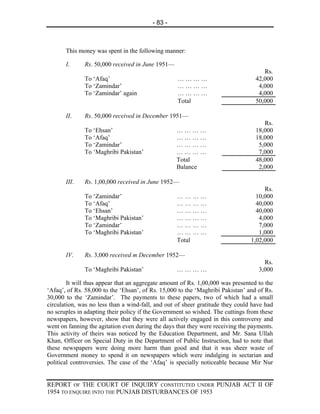 - 83 -



       This money was spent in the following manner:

       I.     Rs. 50,000 received in June 1951—
                                                                                     Rs.
              To ‘Afaq’                            …………                           42,000
              To ‘Zamindar’                        …………                            4,000
              To ‘Zamindar’ again                  …………                            4,000
                                                   Total                          50,000

       II.    Rs. 50,000 received in December 1951—
                                                                                     Rs.
              To ‘Ehsan’                           …………                           18,000
              To ‘Afaq’                            …………                           18,000
              To ‘Zamindar’                        …………                            5,000
              To ‘Maghribi Pakistan’               …………                            7,000
                                                   Total                          48,000
                                                   Balance                         2,000

       III.   Rs. 1,00,000 received in June 1952—
                                                                                     Rs.
              To ‘Zamindar’                        …………                           10,000
              To ‘Afaq’                            …………                           40,000
              To ‘Ehsan’                           …………                           40,000
              To ‘Maghribi Pakistan’               …………                            4,000
              To ‘Zamindar’                        …………                            7,000
              To ‘Maghribi Pakistan’               …………                            1,000
                                                   Total                        1,02,000

       IV.    Rs. 3,000 received m December 1952—
                                                                                     Rs.
              To ‘Maghribi Pakistan’               …………                            3,000

        It will thus appear that an aggregate amount of Rs. 1,00,000 was presented to the
‘Afaq’, of Rs. 58,000 to the ‘Ehsan’, of Rs. 15,000 to the ‘Maghribi Pakistan’ and of Rs.
30,000 to the ‘Zamindar’. The payments to these papers, two of which had a small
circulation, was no less than a wind-fall, and out of sheer gratitude they could have had
no scruples in adapting their policy if the Government so wished. The cuttings from these
newspapers, however, show that they were all actively engaged in this controversy and
went on fanning the agitation even during the days that they were receiving the payments.
This activity of theirs was noticed by the Education Department, and Mr. Sana Ullah
Khan, Officer on Special Duty in the Department of Public Instruction, had to note that
these newspapers were doing more harm than good and that it was sheer waste of
Government money to spend it on newspapers which were indulging in sectarian and
political controversies. The case of the ‘Afaq’ is specially noticeable because Mir Nur


REPORT OF THE COURT OF INQUIRY CONSTITUTED UNDER PUNJAB ACT II OF
1954 TO ENQUIRE INTO THE PUNJAB DISTURBANCES OF 1953
 