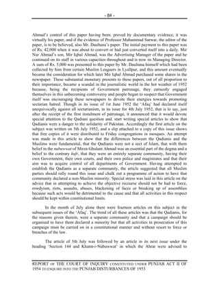 - 84 -



Ahmad’s control of this paper having been. proved by documentary evidence, it was
virtually his paper, and if the evidence of Professor Muhammad Sarwar, the editor of the
paper, is to be believed, also Mr. Daultana’s paper. The initial payment to this paper was
of Rs. 42,000 when it was about to convert or had just converted itself into a daily. Mir
Nur Ahmad’s son, Mir Iqbal Ahmad, was the Advertising Manager of the paper and he
continued on its staff in various capacities throughout and is now its Managing Director.
A sum of Rs. 5,000 was presented to this paper by Mr. Daultana himself which had been
collected by him from certain Muslim Leaguers in Lyallpur, and this amount eventually
became the consideration for which later Mir Iqbal Ahmad purchased some shares in the
newspaper. These substantial monetary presents to these papers, out of all proportion to
their importance, became a scandal in the journalistic world in the hot weather of 1952
because, being the recipients of Government patronage, they earnestly engaged
themselves in this unbecoming controversy and people began to suspect that Government
itself was encouraging these newspapers to devote their energies towards promoting
sectarian hatred. Though in its issue of 1st June 1952 the ‘Afaq’ had declared itself
unequivocally against all sectarianism, in its issue for 4th July 1952, that is to say, just
after the receipt of the first instalment of patronage, it announced that it would devote
special attention to the Qadiani question and. start writing special articles to show that
Qadianis were a danger to the solidarity of Pakistan. Accordingly the first article on the
subject was written on 5th July 1952, and a slip attached to a copy of this issue shows
that free copies of it were distributed to Friday congregations in mosques. An attempt
was made in this article to show that the differences between the Qadianis and the
Muslims were fundamental, that the Qadianis were not a sect of Islam, that with them
belief in the nubuwwat of Mirza Ghulam Ahmad was an essential part of the dogma and a
belief to the contrary kufr, that they were an entirely separate community, having their
own Government, their own courts, and their own police and magistrates and that their
aim was to acquire control of all departments of Government. Having attempted to
establish the Qadianis as a separate community, the article suggested that all Muslim
parties should rally round this issue and chalk out a programme of action to have that
community declared a non-Muslim minority. Special stress was laid in this article on the
advice that in attempting to achieve the objective recourse should not be had to force,
rowdyism, riots, assaults, abuses, blackening of faces or breaking up of assemblies
because such acts would be detrimental to the cause and that all activities in this respect
should be kept within constitutional limits.

       In the month of July alone there were fourteen articles on this subject in the
subsequent issues of the ‘Afaq’. The trend of all these articles was that the Qadianis, for
the reasons given therein, were a separate community and that a campaign should be
organised to have them declared a minority but that all activities in prosecution of this
campaign must be carried on in a constitutional manner and without resort to force or
breaches of the law.

       The article of 5th July was followed by an article in its next issue under the
heading ‘Section 144 and Khatm-i-Nubuwwat’ in which the Ahrar were advised to



REPORT OF THE COURT OF INQUIRY CONSTITUTED UNDER PUNJAB ACT II OF
1954 TO ENQUIRE INTO THE PUNJAB DISTURBANCES OF 1953
 