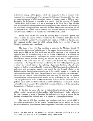 - 85 -



abstain from making violent speeches which were calculated to lead to breaches of the
peace and from committing acts of lawlessness. In the issue of the same date, there were
two more articles one of which contained reports of speeches made in different places
demanding the declaration ot Ahmadis as a minority and the removal of Chaudhri
Zafrullah Khan, and the other held out an assurance to the Ahrar that if they refrained
from indulging in lawlessness and avoided causing provocation, there was no reason why
the unfortunate estrangement that had come to exist between the Musalmans and the
Government in this respect, should continue for a moment. The article also reproduced
some provocative addresses of Mirza Bashir-ud-Din Mahmud Ahmad.

       In the article of 9th July under the heading ‘Stop Lawlessness’ people were
advised to make the issue a common issue for all the Musalmans and not to disobey
orders passed under section 144 or to commit other breaches of the law. In the same issue
there appeared another article in which Allama Iqbal’a views on the 17-year-old
Ahmadiya movement were reproduced.

        The issue of the 10th July published a statement by Maulana Ahmad Ali
welcoming the Government’s clarification of the reasons for the promulgation of orders
under section 144 and of their application to public meetings in the mosques and
suggesting that the demand relating to the declaration of Qadianis as a minority had
nothing to do with the Punjab Government and that the demand should be pressed in a
constitutional manner without resorting to breaches of the law. Another statement
published in the same issue was by Maulana Abul Hasanat who welcomed the
communique of the Punjab Government and declared that he would not permit any party
to achieve its political objective by exploiting religion and that those who advocated
breaches of the law would not have his co-operation. The Maulana condemned disorders,
lawlessness and provocative speeches and stated that the demand relating to the
declaration of the Qadianis as a minority could be Successfully pressed in a peaceful and
constitutional manner. This issue also published a letter appreciating the newspaper’s
services to the cause of khatm-i-nubuwwat and reiterating the view that the agitation
should be carried on in a constitutional manner and not by breaking the law. The issue of
11th July published the views of Maulana Ghulam Murshid that the declaration of the
Qadianis was a matter for the Constituent Assembly of Pakistan. The issue of 13th July
contained reports of speeches delivered in forty mosques of Lahore on Friday demanding
the declaration of Qadianis as a minority.

       By this time the ulama who were to participate in the conference that was to be
held on 13th July had arrived in Lahore and the ‘Afaq’ in its issue of 14th July referred to
the view expressed by some of them that the conference was likely to resolve that the
demands in respect of the Ahmadis were to be pressed in a constitutional manner.

       The issue of 15th July published two significant articles in one of which it
reported the proceedings of the All Muslim Parties Convention and pointed out that the
Ahrar had dominated throughout the proceedings of the Convention, and that some of the



REPORT OF THE COURT OF INQUIRY CONSTITUTED UNDER PUNJAB ACT II OF
1954 TO ENQUIRE INTO THE PUNJAB DISTURBANCES OF 1953
 