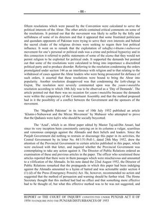 - 86 -



fifteen resolutions which were passed by the Convention were calculated to serve the
political interests of the Ahrar. The other article contained critical comments on some of
the resolutions. It pointed out that the movement was likely to suffer by the folly and
selfishness of some of its directors and that it appeared that some frustrated politicians
and quondam opponents of Pakistan were trying to serve their own interests and behind
the sacred cloaks of the religious divines were seeking to regain their lost political
influence. It went on to remark that the exploitation of tahaffuz-i-khatm-i-nubuwwat
movement for one’s personal or political ends was a crime and political hypocrisy and in
this connection it referred to public statements of some of the ulama that they would not
permit religion to be exploited for political ends. It supported the demands but pointed
out that some of the resolutions were calculated to bring into importance a discredited
political party and to produce disorder. Referring to the resolution condemning the orders
promulgated under section 144 as an interference with religion and to that relating to the
withdrawal of cases against the Ahrar leaders who were being prosecuted for defiance of
such orders, it asserted that these resolutions were bound to bring the Ahrar into
popularity. Another resolution disapproved was that condemning the lathi-charge in
Gujrat, The resolution next severely commented upon was the yaum-i-mutaliba
resolution according to which 18th July was to be observed as a ‘Day of Demands’. The
article pointed out that there was no occasion for yaum-i-mutaliba because the demands
were within the competency of the Constituent Assembly and that the method proposed
had in it the possibility of a conflict between the Government and the sponsors of the
movement.

        The ‘Maghribi Pakistan’ in its issue of 10th July 1952 published an article
‘Khatm-i-Nubuwwat and the Mirzai Movement’ by Mubassir who attempted to prove
that the Qadianis were kafirs who should be socially boycotted.

        The ‘Azad’, which is an Ahrar paper edited by Master Taj-ud-Din Ansari, had
since its very inception been consistently carrying on in its columns a vulgar, scurrilous
and venomous campaign against the Ahmadis and their beliefs and leaders. Since the
Punjab Government did nothing to restrain or discourage this paper in its activities, the
Central Government by its letter No. 44/1/51-Poll-1, dated 24th May 1952, drew the
attention of the Provincial Government to certain articles published in this paper, which
were enclosed with that letter, and inquired whether the Provincial Government was
contemplating to take any action against it. The Director of Public Relations ordered an
examination of these and previous articles in the paper. The officer who scrutinised these
articles reported that there were in them passages which were mischievous and amounted
to a vilification of the Ahmadis. In his note dated the 22nd August 1952, the Director of
Public Relations remarked that the propaganda in which this paper had been indulging
against the Ahmadis amounted to a hymn of hatred and was actionable under section 4
(1) (d) of the Press (Emergency Powers) Act. He, however, recommended no action and
suggested that the method of persuasion and warning should be further tried. The Home
Secretary thought that this method had had no effect and that something more effective
had to be thought of, but what this effective method was to be was not suggested, and



REPORT OF THE COURT OF INQUIRY CONSTITUTED UNDER PUNJAB ACT II OF
1954 TO ENQUIRE INTO THE PUNJAB DISTURBANCES OF 1953
 