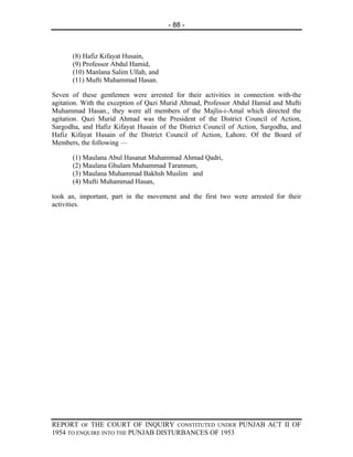 - 88 -



      (8) Hafiz Kifayat Husain,
      (9) Professor Abdul Hamid,
      (10) Manlana Salim Ullah, and
      (11) Mufti Muhammad Hasan.

Seven of these gentlemen were arrested for their activities in connection with-the
agitation. With the exception of Qazi Murid Ahmad, Professor Abdul Hamid and Mufti
Muhammad Hasan., they were all members of the Majlis-i-Amal which directed the
agitation. Qazi Murid Ahmad was the President of the District Council of Action,
Sargodha, and Hafiz Kifayat Husain of the District Council of Action, Sargodha, and
Hafiz Kifayat Husain of the District Council of Action, Lahore. Of the Board of
Members, the following —

      (1) Maulana Abul Hasanat Muhammad Ahmad Qadri,
      (2) Maulana Ghulam Muhammad Tarannum,
      (3) Maulana Muhammad Bakhsh Muslim and
      (4) Mufti Muhammad Hasan,

took an, important, part in the movement and the first two were arrested for their
activities.




REPORT OF THE COURT OF INQUIRY CONSTITUTED UNDER PUNJAB ACT II OF
1954 TO ENQUIRE INTO THE PUNJAB DISTURBANCES OF 1953
 