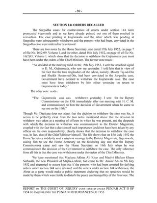 - 89 -



                        SECTION 144 ORDERS RECALLED
       The Sargodha cases for contravention of orders under section 144 were
prosecuted vigorously and as we have already pointed out one of them resulted in
conviction. The case pending at Gujranwala and the other which was pending at
Sargodha were subsequently withdrawn and the persons who had been, convicted in the
Sargodha case were ordered to be released.
        There are two notes by the Home Secretary, one dated 17th July 1952, on page 7
of file No. 16(2)99, Volume I, and the other, dated 18th July 1952, on page 46 of file No.
16(2)93, Volume I, which show that the decision to withdraw the Gujranwala case must
have been under the orders of the Chief Minister. The former note reads :
       “As decided at the meeting held on the 15th July 1952, I sent the attached signal
             to D. M., Gujranwala, who saw me yesterday. I told him that in view of
             the fact that the two ringleaders of the Ahrar, namely, Master Taj-ud-Din
             and Sheikh Husam-ud-Din, had been convicted in the Sargodha case,
             Government have decided to withdraw the Gujranwala case. The case
             must have been withdrawn by him either yesterday on return to
             Gujranwala or today.”
      The other note reads :

       “The Gujranwala case was withdrawn yesterday. I sent for the Deputy
            Commissioner on the 15th immediately after our meeting with H. C. M.
            and communicated to him the decision of Government when he came to
            see me on the 16th.”
Though Mr. Daultana does not admit that the decision to withdraw the case was his, it
seems to be perfectly clear from the two notes mentioned above that the decision to
withdraw was taken at a meeting of officers in which he was present, and the despatch
with which the decision to withdraw was communicated to the District Magistrate,
coupled with the fact that a decision of such importance could not have been taken by any
officer on his own responsibility, clearly shows that the decision to withdraw the case
was, in fact, that of the Chief Minister himself. The file shows that on 15th July 1952 the
Home Secretary suddenly sent a wireless message to the District Magistrate, Gujranwala,
asking him to see the Home Secretary on the following day and that the Deputy
Commissioner came and saw the Home Secretary on 16th July when he was
communicated the decision of the Government to withdraw the case. The only inference
from all this is that the case was withdrawn under the orders of the Chief Minister.
       We have mentioned that Maulana Akhtar Ali Khan and Maulvi Ghulam Ghaus
Sarhaddi, the new President of Majlis-i-Ahrar, had come to Mr. Anwar Ali on 5th July
1952 and attempted to assure him that if the persons who had been arrested for defying
orders under section 144 were released and the orders under section 144 withdrawn, the
Ahrar as a party would make a public statement declaring that no speeches would be
made by them which were liable to disturb the peace and tranquillity of the Province. The



REPORT OF THE COURT OF INQUIRY CONSTITUTED UNDER PUNJAB ACT II OF
1954 TO ENQUIRE INTO THE PUNJAB DISTURBANCES OF 1953
 