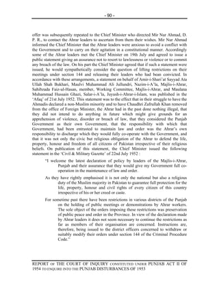 - 90 -



offer was subsequently repeated to the Chief Minister who directed Mir Nur Ahmad, D.
P. R., to contact the Ahrar leaders to ascertain from them their wishes. Mir Nur Ahmad
informed the Chief Minister that the Ahrar leaders were anxious to avoid a conflict with
the Government and to carry on their agitation in a constitutional manner. Accordingly
some of the Ahrar leaders met the Chief Minister on 19th July and agreed to issue a
public statement giving an assurance not to resort to lawlessness or violence or to commit
any breach of the law. On his part the Chief Minister agreed that if such a statement were
issued, he would sympathetically consider the question of lifting restrictions on their
meetings under section 144 and releasing their leaders who had bean convicted. In
accordance with these arrangements, a statement on behalf of Amir-i-Shari’at Sayyad Ata
Ullah Shah Bukhari, Maulvi Muhammad Ali Jullundri, Nazim-i-A’la, Majlis-i-Ahrar,
Sahibzada Faiz-ul-Hasan, member, Working Committee, Majlis-i-Ahrar, and Maulana
Muhammad Hussain Ghazi, Salar-i-A’la, Juyush-i-Ahrar-i-Islam, was published in the
‘Afaq’ of 21st July 1952. This statement was to the effect that in their struggle to have the
Ahmadis declared a non-Muslim minority and to have Chaudhri Zafrullah Khan removed
from the office of Foreign Minister, the Ahrar had in the past done nothing illegal, that
they did not intend to do anything in future which might give grounds for an
apprehension of violence, disorder or breach of law, that they considered the Punjab
Government as their own Government, that the responsibility with which that
Government, had been entrusted to maintain law and order was the Ahrar’s own
responsibility to discharge which they would fully co-operate with the Government, and
that it was not only the civic but religious obligation of the Ahrar to defend the life,
property, honour and freedom of all citizens of Pakistan irrespective of their religious
beliefs. On publication of this statement, the Chief Minister issued the following
statement in the ‘Civil & Military Gazette’ of 22nd July 1952 :
       “I welcome the latest declaration of policy by leaders of the Majlis-i-Ahrar,
              Punjab and their assurance that they would give my Government full co-
              operation in the maintenance of law and order.
       As they have rightly emphasised it is not only the national but also a religious
              duty of the Muslim majority in Pakistan to guarantee full protection for the
              life, property, honour and civil rights of every citizen of this country
              irrespective of his or her creed or caste.
       For sometime past there have been restrictions in various districts of the Punjab
             on the holding of public meetings or demonstrations by Ahrar workers.
             The sole object of the orders imposing these restrictions was preservation
             of public peace and order in the Province. In view of the declaration made
             by Ahrar leaders it does not seem necessary to continue the restrictions as
             far as members of their organisation are concerned. Instructions are,
             therefore, being issued to the district officers concerned to withdraw or
             suitably modify their orders under section 144 of the Criminal Procedure
             Code.”




REPORT OF THE COURT OF INQUIRY CONSTITUTED UNDER PUNJAB ACT II OF
1954 TO ENQUIRE INTO THE PUNJAB DISTURBANCES OF 1953
 