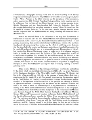 - 91 -



Simultaneously a telegraphic message went from the Home Secretary to all District
Magistrates informing them on 21st July 1952 that in view of the assurances given, by the
Majlis-i-Ahrar-i-Pakistan to the Chief Minister and his acceptance of the assurances,
orders under section 144, Criminal Procedure Code, prohibiting public meetings were to
be withdrawn. And on 26th July the Home Secretary sent a wireless message to the
District Magistrate and the Superintendent Jail, Mianwali, informing them that
Government had remitted the unexpired sentence of Master Taj-ud-Din Ansari and that
he should be released forthwith. On the same day a similar message was sent to the
District Magistrate and. the Superintendent Jail, Jhang, directing the release of Sheikh
Husam-ud-Din.
        Just as the decisions taken in the conference of 5th July were a confession of
helplessness to face and solve the issue whether Muslims were entitled publicly to speak
in mosques on khatm-i-nubuwwat, the decision to withdraw orders under section 144 and
pending cases arising from contraventions thereof and to release persons who had been
found guilty of contravening those orders, had the effect of nullifying earlier decisions
that the Ahrar had to be isolated and that eases against them which had been declared to
be cognizable and non-bailable were to be vigorously pursued. The decisions of 5th July
had restricted the District Magistrates’ powers to make arrests in or disperse meetings
inside or outside the mosques and the decision of 2lst July amounted to an official
recognition of the position that, provided the Ahrar did not assault the Ahmadis or rob
their property or otherwise violate their honour, they were at full liberty to do whatever
they liked to popularise the demands and to speak in whatever strain they liked against
Ahmadis, their leaders and their beliefs. Hereafter there was no question of suppressing
the spate of hatred that had been let loose against them or of doing anything to stop the
gathering storm.
        There is some difference in the evidence as to the date on which the undertaking
by the Ahrar, which was published in the newspapers of 21st July, was given. According
to Mr. Daultana, a deputation of the Ahrar led by Maulvi Muhammad Ali Jullundri met
him in his office, probably on 18th July, in the presence of some officers. But from a
question put by Mr. Yaqub Ali to Mir Nur Ahmad, it appears that the deputation waited
on the Chief Minister on 19th July. An understanding between the Government and the
members of the deputation having been arrived at, the question was taken up of drafting
an appropriate statement. According to Mir Nur Ahmad and Mr. Ibrahim Ali Chishti, the
draft of the terms in which the undertaking was to be published was considered in a
meeting of the Ahrar leaders and themselves and was later published in the newspapers.
Maulana Muhammad Bakhsh Muslim states that present in that conference were Maulana
Abul Hasanat, Sayyad Ata Ullah Shah Bukhari, Sahibzada Faiz-ul-Hasan, Maulana
Ghulam Muhammad Tarannum and Maulana Muhammad Bakhsh Muslim himself, and
that the date of this conference was after the Multan firing, namely, on or after the 19th
July. The conference was held at the premises of a workshop in Badami Bagh. As there is
no record either of the leaders’ interview with the Chief Minister or of the subsequent
conference and Mr. Daultana himself is not definite about, the date, we are inclined to
accept the statement of Maulana Muhammad Bakhsh Muslim that this conference of the


REPORT OF THE COURT OF INQUIRY CONSTITUTED UNDER PUNJAB ACT II OF
1954 TO ENQUIRE INTO THE PUNJAB DISTURBANCES OF 1953
 