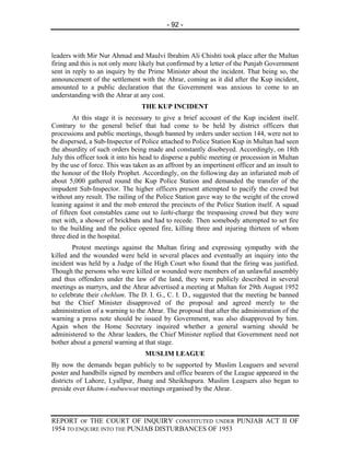 - 92 -



leaders with Mir Nur Ahmad and Maulvi Ibrahim Ali Chishti took place after the Multan
firing and this is not only more likely but confirmed by a letter of the Punjab Government
sent in reply to an inquiry by the Prime Minister about the incident. That being so, the
announcement of the settlement with the Ahrar, coming as it did after the Kup incident,
amounted to a public declaration that the Government was anxious to come to an
understanding with the Ahrar at any cost.
                                 THE KUP INCIDENT
        At this stage it is necessary to give a brief account of the Kup incident itself.
Contrary to the general belief that had come to be held by district officers that
processions and public meetings, though banned by orders under section 144, were not to
be dispersed, a Sub-Inspector of Police attached to Police Station Kup in Multan had seen
the absurdity of such orders being made and constantly disobeyed. Accordingly, on 18th
July this officer took it into his head to disperse a public meeting or procession in Multan
by the use of force. This was taken as an affront by an impertinent officer and an insult to
the honour of the Holy Prophet. Accordingly, on the following day an infuriated mob of
about 5,000 gathered round the Kup Police Station and demanded the transfer of the
impudent Sub-Inspector. The higher officers present attempted to pacify the crowd but
without any result. The railing of the Police Station gave way to the weight of the crowd
leaning against it and the mob entered the precincts of the Police Station itself. A squad
of fifteen foot constables came out to lathi-charge the trespassing crowd but they were
met with, a shower of brickbats and had to recede. Then somebody attempted to set fire
to the building and the police opened fire, killing three and injuring thirteen of whom
three died in the hospital.
        Protest meetings against the Multan firing and expressing sympathy with the
killed and the wounded were held in several places and eventually an inquiry into the
incident was held by a Judge of the High Court who found that the firing was justified.
Though the persons who were killed or wounded were members of an unlawful assembly
and thus offenders under the law of the land, they were publicly described in several
meetings as martyrs, and the Ahrar advertised a meeting at Multan for 29th August 1952
to celebrate their chehlum. The D. I. G., C. I. D., suggested that the meeting be banned
but the Chief Minister disapproved of the proposal and agreed merely to the
administration of a warning to the Ahrar. The proposal that after the administration of the
warning a press note should be issued by Government, was also disapproved by him.
Again when the Home Secretary inquired whether a general warning should be
administered to the Ahrar leaders, the Chief Minister replied that Government need not
bother about a general warning at that stage.
                                  MUSLIM LEAGUE
By now the demands began publicly to be supported by Muslim Leaguers and several
poster and handbills signed by members and office bearers of the League appeared in the
districts of Lahore, Lyallpur, Jhang and Sheikhupura. Muslim Leaguers also began to
preside over khatm-i-nubuwwat meetings organised by the Ahrar.



REPORT OF THE COURT OF INQUIRY CONSTITUTED UNDER PUNJAB ACT II OF
1954 TO ENQUIRE INTO THE PUNJAB DISTURBANCES OF 1953
 
