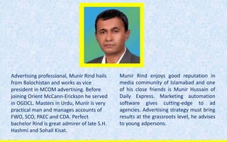 Advertising professional, Munir Rind hails
from Balochistan and works as vice
president in MCOM advertising. Before
joining Orient McCann-Erickson he served
in OGDCL. Masters in Urdu, Munir is very
practical man and manages accounts of
FWO, SCO, PAEC and CDA. Perfect
bachelor Rind is great admirer of late S.H.
Hashmi and Sohail Kisat.
Munir Rind enjoys good reputation in
media community of Islamabad and one
of his close friends is Munir Hussain of
Daily Express. Marketing automation
software gives cutting-edge to ad
agencies. Advertising strategy must bring
results at the grassroots level, he advises
to young adpersons.
 