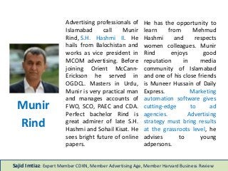 Advertising professionals of
Islamabad call Munir
Rind, S.H. Hashmi II. He
hails from Balochistan and
works as vice president in
MCOM advertising. Before
joining Orient McCann-
Erickson he served in
OGDCL. Masters in Urdu,
Munir is very practical man
and manages accounts of
FWO, SCO, PAEC and CDA.
Perfect bachelor Rind is
great admirer of late S.H.
Hashmi and Sohail Kisat. He
sees bright future of online
papers.
He has the opportunity to
learn from Mehmud
Hashmi and respects
women colleagues. Munir
Rind enjoys good
reputation in media
community of Islamabad
and one of his close friends
is Muneer Hussain of Daily
Express. Marketing
automation software gives
cutting-edge to ad
agencies. Advertising
strategy must bring results
at the grassroots level, he
advises to young
adpersons.
Munir
Rind
Sajid Imtiaz: Expert Member CDKN, Member Advertising Age, Member Harvard Business Review
 