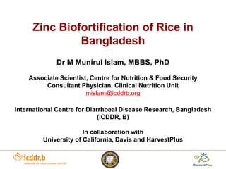 Zinc Biofortification of Rice in
Bangladesh
Dr M Munirul Islam, MBBS, PhD
Associate Scientist, Centre for Nutrition & Food Security
Consultant Physician, Clinical Nutrition Unit
mislam@icddrb.org
International Centre for Diarrhoeal Disease Research, Bangladesh
(ICDDR, B)
In collaboration with
University of California, Davis and HarvestPlus
 