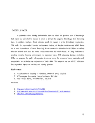 10
CONCLUSION
In commerce class learning environments need to reflect the potential uses of knowledge
that pupils are expected to master, in order to prevent the acquired knowledge from becoming
inert. In addition, teachers should stimulate pupils to engage in active knowledge construction.
This calls for open-ended learning environments instead of learning environments which focus
on a mere transmission of facts. Especially in the commerce education in the higher secondary
level the learner must need the active classes rather than the bored classes. ICT may contribute to
creating powerful learning environments in numerous ways. ICT enhancing learning motivation
ICTs can enhance the quality of education in several ways, by increasing learner motivation and
engagement, by facilitating the acquisition of basic skills. The adoption and use of ICT education
have a positive impact on teaching and learning process.
Reference:
1. Modern methods teaching of commerce, DR.Swati Dosi, Ed.2012
2. ICT strategies for schools, Laxma Mohanthy, Ed.2006
3. Sure Success Series, PN Publication, Ed.2015
Websites
1. http://www.tojet.net/articles/v6i1/611.
2. http://www.uis.unesco.org/Communication/Documents/ICT-arab-states-en.
3. https://en.wikibooks.org/wiki/ICT_Ed.
 