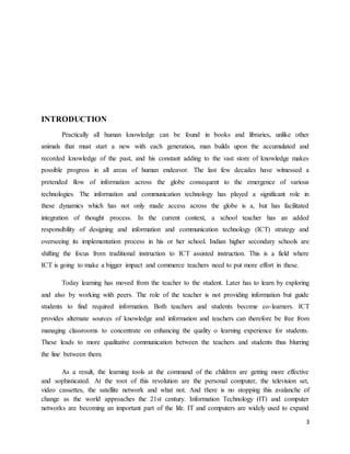 3
INTRODUCTION
Practically all human knowledge can be found in books and libraries, unlike other
animals that must start a new with each generation, man builds upon the accumulated and
recorded knowledge of the past, and his constant adding to the vast store of knowledge makes
possible progress in all areas of human endeavor. The last few decades have witnessed a
pretended flow of information across the globe consequent to the emergence of various
technologies. The information and communication technology has played a significant role in
these dynamics which has not only made access across the globe is a, but has facilitated
integration of thought process. In the current context, a school teacher has an added
responsibility of designing and information and communication technology (ICT) strategy and
overseeing its implementation process in his or her school. Indian higher secondary schools are
shifting the focus from traditional instruction to ICT assisted instruction. This is a field where
ICT is going to make a bigger impact and commerce teachers need to put more effort in these.
Today learning has moved from the teacher to the student. Later has to learn by exploring
and also by working with peers. The role of the teacher is not providing information but guide
students to find required information. Both teachers and students become co-learners. ICT
provides alternate sources of knowledge and information and teachers can therefore be free from
managing classrooms to concentrate on enhancing the quality o learning experience for students.
These leads to more qualitative communication between the teachers and students thus blurring
the line between them.
As a result, the learning tools at the command of the children are getting more effective
and sophisticated. At the root of this revolution are the personal computer, the television set,
video cassettes, the satellite network and what not. And there is no stopping this avalanche of
change as the world approaches the 21st century. Information Technology (IT) and computer
networks are becoming an important part of the life. IT and computers are widely used to expand
 
