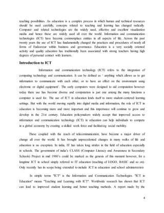 4
teaching possibilities. As education is a complex process in which human and technical resources
should be used carefully, concepts related to teaching and learning has changed radically.
Computer and related technologies are the widely used, effective and excellent visualization
media and hence these are widely used all over the world. Information and communication
technologies (ICT) have become commonplace entities in all aspects of life. Across the past
twenty years the use of ICT has fundamentally changed the practices and procedures of nearly all
forms of Endeavour within business and governance. Education is a very socially oriented
activity and quality education has traditionally been associated with strong teachers having high
degrees of personal contact with learners.
Introduction to ICT
Information and communication technology (ICT) refers to the integration of
computing technology and communication. It can be defined as ‘ anything which allows as to get
information to communicate with each other, or to have an effect on the environment using
electronic or digital equipment’. The early computers were designed to aid computation however
today there use has become diverse and computation is just one among the many functions a
computer is used for. The use of ICT in education lends itself to more student-centered learning
settings. But with the world moving rapidly into digital media and information, the role of ICT in
education is becoming more and more important and this importance will continue to grow and
develop in the 21st century. Education policymakers widely accept that improved access to
information and communication technology (ICT) in education can help individuals to compete
in a global economy by creating a skilled work force and facilitating social mobility.
These coupled with the reach of telecommunication, have become a major driver of
change all over the world. It has brought unprecedented changes in many walks of life and
education is no exception. In india, IT has taken long strides in the field of education especially
in schools. The government of india’s CLASS (Computer Literacy and Awareness in Secondary
Schools) Project in mid 1980’s could be marked as the genesis of this moment however, for a
longtime ICT in school simply referred to IT education (teaching of LOGO, BASIC and so on).
Only recently has its scope being extended to include ICT in education and school administration
In simple terms "ICT" is the Information and Communication Technologies. "ICT in
Education" means "Teaching and Learning with ICT". Worldwide research has shown that ICT
can lead to improved student learning and better teaching methods. A report made by the
 