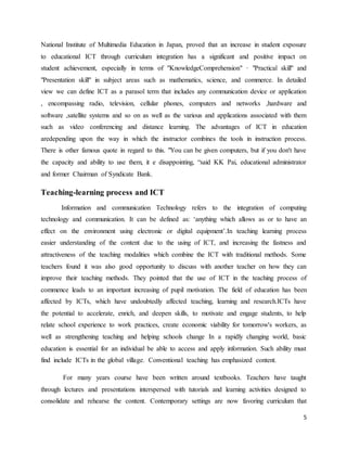 5
National Institute of Multimedia Education in Japan, proved that an increase in student exposure
to educational ICT through curriculum integration has a significant and positive impact on
student achievement, especially in terms of "KnowledgeComprehension" · "Practical skill" and
"Presentation skill" in subject areas such as mathematics, science, and commerce. In detailed
view we can define ICT as a parasol term that includes any communication device or application
, encompassing radio, television, cellular phones, computers and networks ,hardware and
software ,satellite systems and so on as well as the various and applications associated with them
such as video conferencing and distance learning. The advantages of ICT in education
aredepending upon the way in which the instructor combines the tools in instruction process.
There is other famous quote in regard to this. "You can be given computers, but if you don't have
the capacity and ability to use them, it e disappointing, “said KK Pai, educational administrator
and former Chairman of Syndicate Bank.
Teaching-learning process and ICT
Information and communication Technology refers to the integration of computing
technology and communication. It can be defined as: ‘anything which allows as or to have an
effect on the environment using electronic or digital equipment’.In teaching learning process
easier understanding of the content due to the using of ICT, and increasing the fastness and
attractiveness of the teaching modalities which combine the ICT with traditional methods. Some
teachers found it was also good opportunity to discuss with another teacher on how they can
improve their teaching methods. They pointed that the use of ICT in the teaching process of
commence leads to an important increasing of pupil motivation. The field of education has been
affected by ICTs, which have undoubtedly affected teaching, learning and research.ICTs have
the potential to accelerate, enrich, and deepen skills, to motivate and engage students, to help
relate school experience to work practices, create economic viability for tomorrow's workers, as
well as strengthening teaching and helping schools change In a rapidly changing world, basic
education is essential for an individual be able to access and apply information. Such ability must
find include ICTs in the global village. Conventional teaching has emphasized content.
For many years course have been written around textbooks. Teachers have taught
through lectures and presentations interspersed with tutorials and learning activities designed to
consolidate and rehearse the content. Contemporary settings are now favoring curriculum that
 