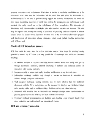 6
promote competency and performance. Curriculum is starting to emphasize capabilities and to be
concerned more with how the information will be used than with what the information is.
Contemporary ICTs are able to provide strong support for all these requirements and there are
now many outstanding examples of world class settings for competency and performance-based
curricula that make sound use of the affordances of these technologies. The integration of
information and communication technologies can help revitalize teachers and students. This can
help to improve and develop the quality of education by providing curricular support in difficult
subject areas. To achieve these objectives, teachers need to be involved in collaborative projects
and development of intervention change strategies, which would include teaching partnerships
with ICT as a tool.
Merits of ICT in teaching process
ICT has useful in many ways in modern education system. Now days the teaching-learning
process is assisted by ICT tools. And they provide lot of advantages over traditional classroom
teaching;
1. Its motivate students to acquire knowledge,because students learn more easily and quickly
through illustrations, animation, different structuring of material, and increased control of
interaction with learning materials.
2. Learners are able to access high quality teaching and learning at any time and place.
3. Information previously available only through a teacher or instructor is accessible on
demand through computers and internet.
4. Well designed multimedia learning materials can be more effective than the traditional
classroom methods. New technologies can be designed to develop and facilitating higher
order learning skills such as problem solving, decision making and critical thinking.
5. Interaction with teachers can be structured and managed through online communication to
provide greater access and flexibility for both students and teacher.
6. Computer mediated communication can facilitate team teaching , use of guest faculty from
other institution and multi-cultural and international classes
ICT and secondary education
 