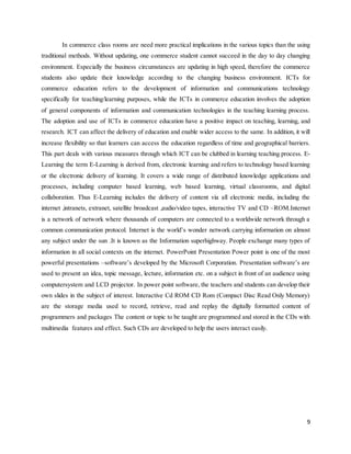 9
In commerce class rooms are need more practical implications in the various topics than the using
traditional methods. Without updating, one commerce student cannot succeed in the day to day changing
environment. Especially the business circumstances are updating in high speed, therefore the commerce
students also update their knowledge according to the changing business environment. ICTs for
commerce education refers to the development of information and communications technology
specifically for teaching/learning purposes, while the ICTs in commerce education involves the adoption
of general components of information and communication technologies in the teaching learning process.
The adoption and use of ICTs in commerce education have a positive impact on teaching, learning, and
research. ICT can affect the delivery of education and enable wider access to the same. In addition, it will
increase flexibility so that learners can access the education regardless of time and geographical barriers.
This part deals with various measures through which ICT can be clubbed in learning teaching process. E-
Learning the term E-Learning is derived from, electronic learning and refers to technology based learning
or the electronic delivery of learning. It covers a wide range of distributed knowledge applications and
processes, including computer based learning, web based learning, virtual classrooms, and digital
collaboration. Thus E-Learning includes the delivery of content via all electronic media, including the
internet ,intranets, extranet, satellite broadcast ,audio/video tapes, interactive TV and CD –ROM.Internet
is a network of network where thousands of computers are connected to a worldwide network through a
common communication protocol. Internet is the world’s wonder network carrying information on almost
any subject under the sun .It is known as the Information superhighway. People exchange many types of
information in all social contexts on the internet. PowerPoint Presentation Power point is one of the most
powerful presentations –software’s developed by the Microsoft Corporation. Presentation software’s are
used to present an idea, topic message, lecture, information etc. on a subject in front of an audience using
computersystem and LCD projector. In power point software, the teachers and students can develop their
own slides in the subject of interest. Interactive Cd ROM CD Rom (Compact Disc Read Only Memory)
are the storage media used to record, retrieve, read and replay the digitally formatted content of
programmers and packages The content or topic to be taught are programmed and stored in the CDs with
multimedia features and effect. Such CDs are developed to help the users interact easily.
 