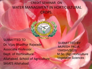 CREDIT SEMINAR ON
WATER MANAGMENT IN HORTICULTURAL
CROPS.
SUBMITTED TO
Dr. Vijay Bhadhur Rajwade
Associate Professor
Dept. of Horticulture.
Allahabad School of Agriculture
SHIATS Allahabad.
SUBMITTED BY
MUNISH PALIA
15MSHVS026
M.Sc. (Ag) Horticulture
Vegetable Sciences
 