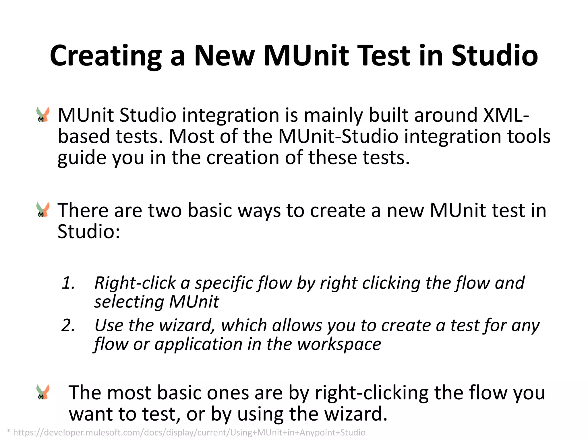 Creating a New MUnit Test in Studio
MUnit Studio integration is mainly built around XML-
based tests. Most of the MUnit-Studio integration tools
guide you in the creation of these tests.
There are two basic ways to create a new MUnit test in
Studio:
1. Right-click a specific flow by right clicking the flow and
selecting MUnit
2. Use the wizard, which allows you to create a test for any
flow or application in the workspace
The most basic ones are by right-clicking the flow you
want to test, or by using the wizard.
* https://developer.mulesoft.com/docs/display/current/Using+MUnit+in+Anypoint+Studio
 