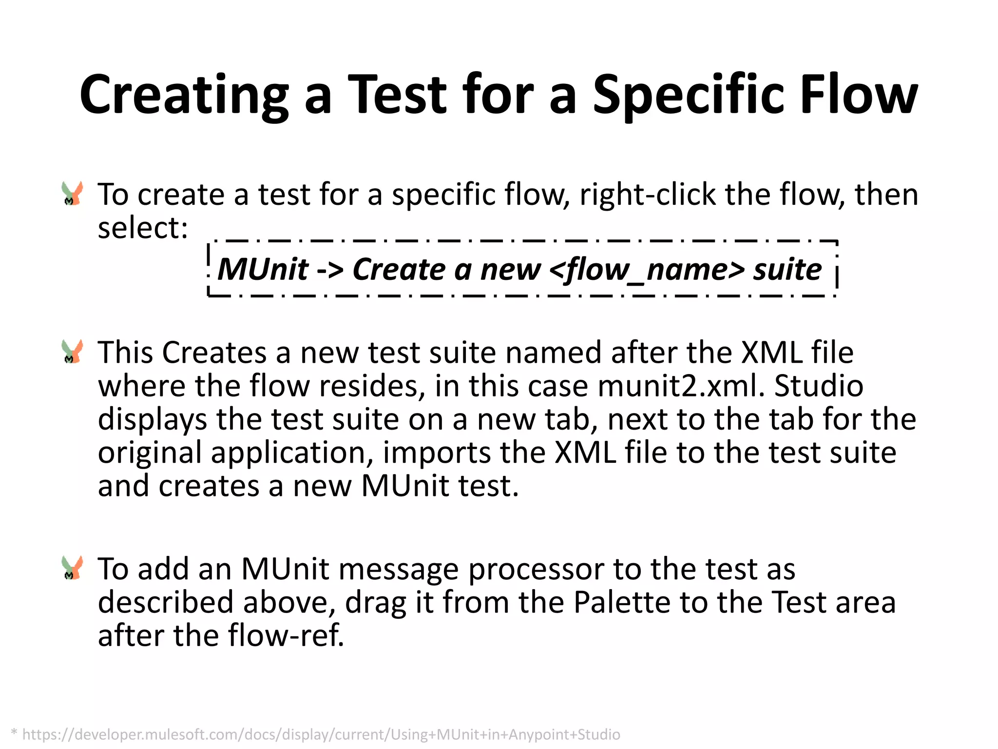 Creating a Test for a Specific Flow
To create a test for a specific flow, right-click the flow, then
select:
MUnit -> Create a new <flow_name> suite
This Creates a new test suite named after the XML file
where the flow resides, in this case munit2.xml. Studio
displays the test suite on a new tab, next to the tab for the
original application, imports the XML file to the test suite
and creates a new MUnit test.
To add an MUnit message processor to the test as
described above, drag it from the Palette to the Test area
after the flow-ref.
* https://developer.mulesoft.com/docs/display/current/Using+MUnit+in+Anypoint+Studio
 