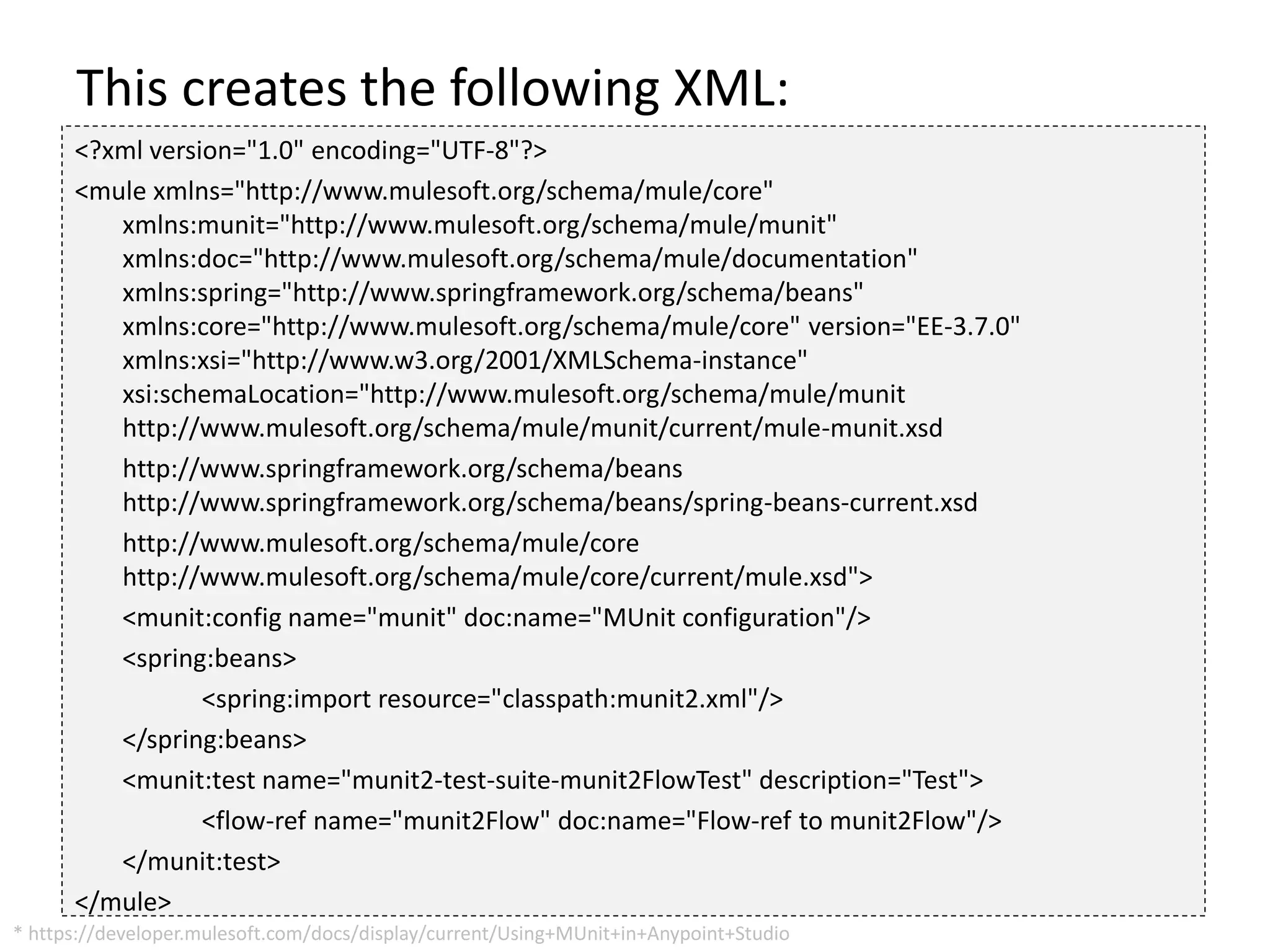 This creates the following XML:
<?xml version="1.0" encoding="UTF-8"?>
<mule xmlns="http://www.mulesoft.org/schema/mule/core"
xmlns:munit="http://www.mulesoft.org/schema/mule/munit"
xmlns:doc="http://www.mulesoft.org/schema/mule/documentation"
xmlns:spring="http://www.springframework.org/schema/beans"
xmlns:core="http://www.mulesoft.org/schema/mule/core" version="EE-3.7.0"
xmlns:xsi="http://www.w3.org/2001/XMLSchema-instance"
xsi:schemaLocation="http://www.mulesoft.org/schema/mule/munit
http://www.mulesoft.org/schema/mule/munit/current/mule-munit.xsd
http://www.springframework.org/schema/beans
http://www.springframework.org/schema/beans/spring-beans-current.xsd
http://www.mulesoft.org/schema/mule/core
http://www.mulesoft.org/schema/mule/core/current/mule.xsd">
<munit:config name="munit" doc:name="MUnit configuration"/>
<spring:beans>
<spring:import resource="classpath:munit2.xml"/>
</spring:beans>
<munit:test name="munit2-test-suite-munit2FlowTest" description="Test">
<flow-ref name="munit2Flow" doc:name="Flow-ref to munit2Flow"/>
</munit:test>
</mule>
* https://developer.mulesoft.com/docs/display/current/Using+MUnit+in+Anypoint+Studio
 