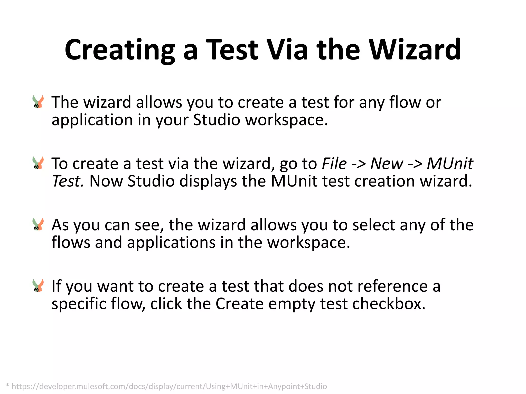 Creating a Test Via the Wizard
The wizard allows you to create a test for any flow or
application in your Studio workspace.
To create a test via the wizard, go to File -> New -> MUnit
Test. Now Studio displays the MUnit test creation wizard.
As you can see, the wizard allows you to select any of the
flows and applications in the workspace.
If you want to create a test that does not reference a
specific flow, click the Create empty test checkbox.
* https://developer.mulesoft.com/docs/display/current/Using+MUnit+in+Anypoint+Studio
 
