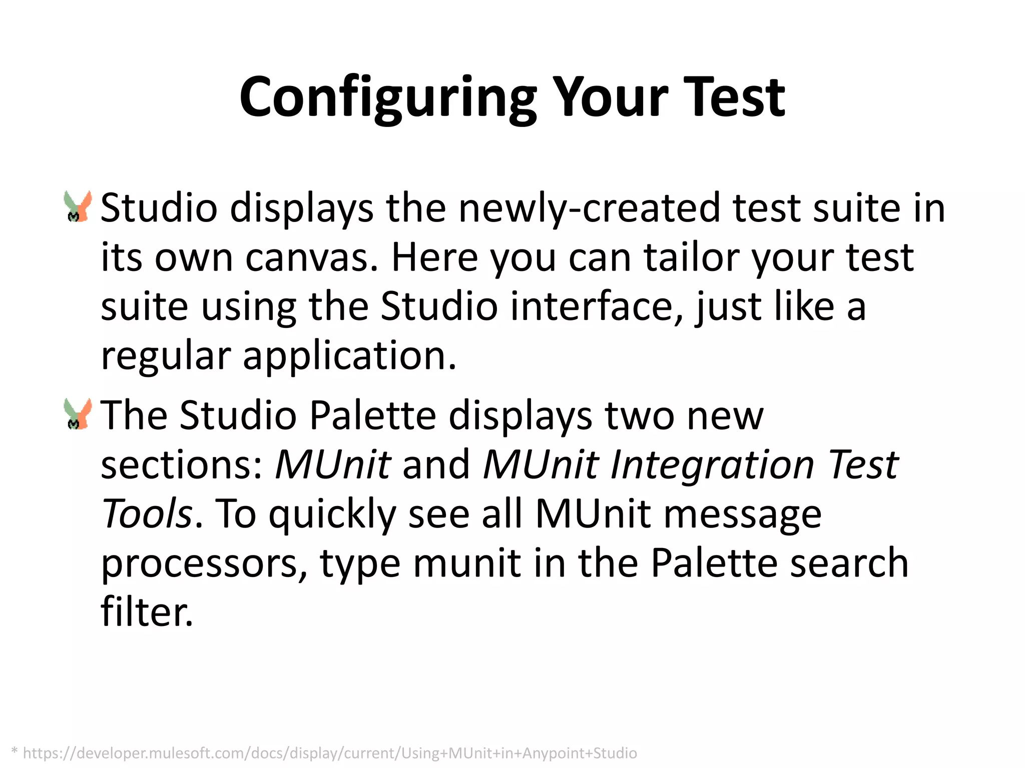 Configuring Your Test
Studio displays the newly-created test suite in
its own canvas. Here you can tailor your test
suite using the Studio interface, just like a
regular application.
The Studio Palette displays two new
sections: MUnit and MUnit Integration Test
Tools. To quickly see all MUnit message
processors, type munit in the Palette search
filter.
* https://developer.mulesoft.com/docs/display/current/Using+MUnit+in+Anypoint+Studio
 