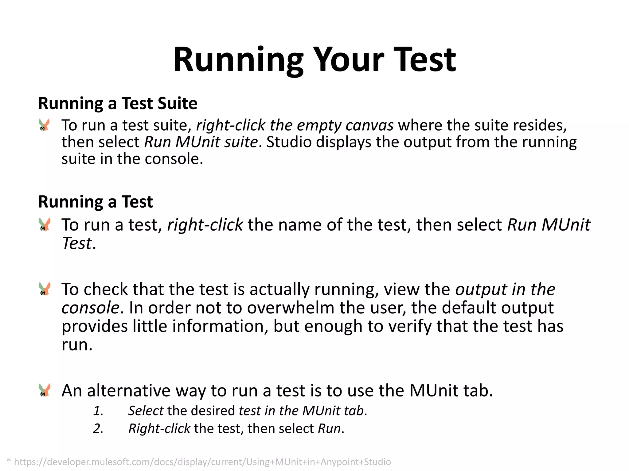 Running Your Test
Running a Test Suite
To run a test suite, right-click the empty canvas where the suite resides,
then select Run MUnit suite. Studio displays the output from the running
suite in the console.
Running a Test
To run a test, right-click the name of the test, then select Run MUnit
Test.
To check that the test is actually running, view the output in the
console. In order not to overwhelm the user, the default output
provides little information, but enough to verify that the test has
run.
An alternative way to run a test is to use the MUnit tab.
1. Select the desired test in the MUnit tab.
2. Right-click the test, then select Run.
* https://developer.mulesoft.com/docs/display/current/Using+MUnit+in+Anypoint+Studio
 