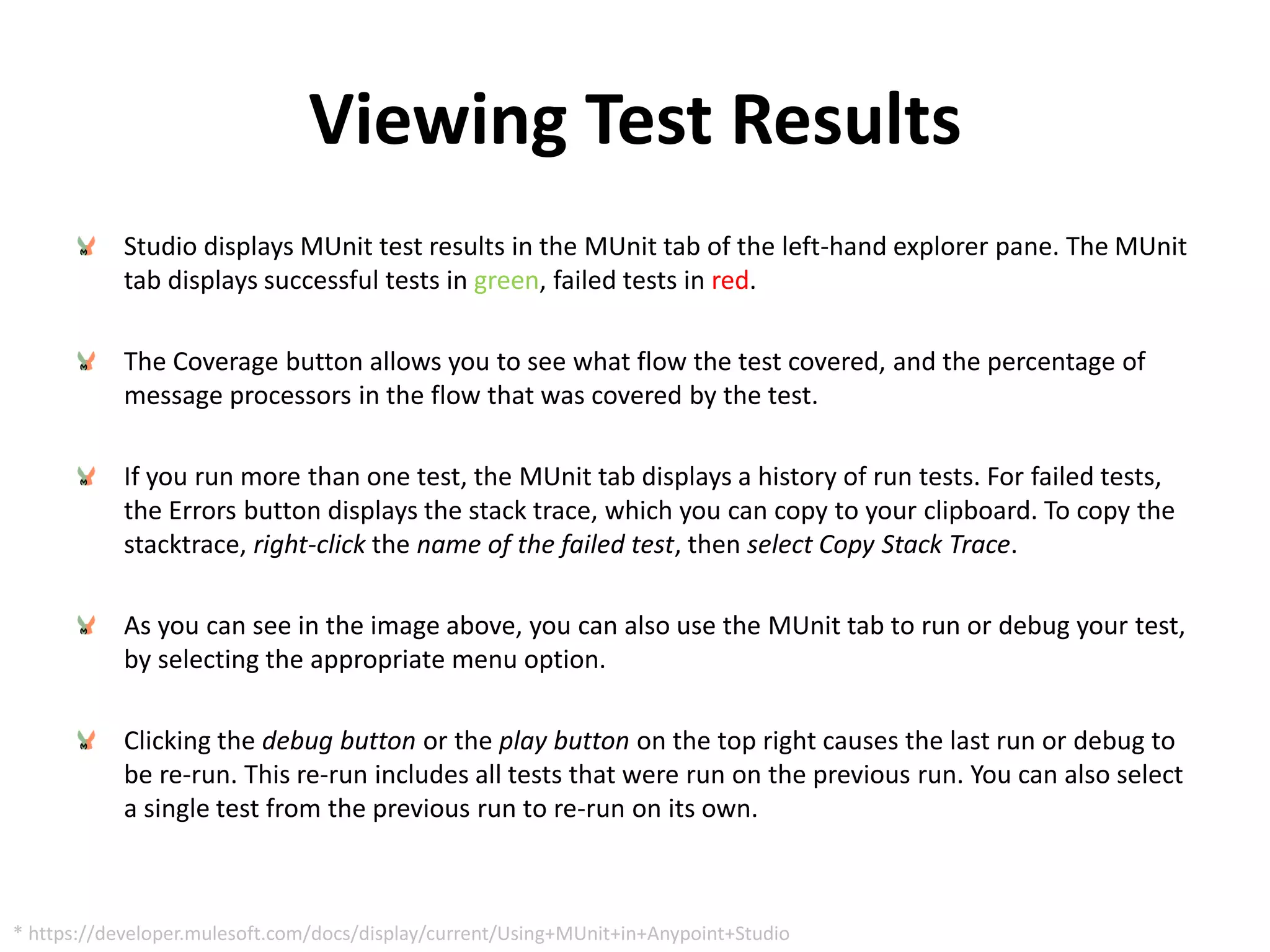 Viewing Test Results
Studio displays MUnit test results in the MUnit tab of the left-hand explorer pane. The MUnit
tab displays successful tests in green, failed tests in red.
The Coverage button allows you to see what flow the test covered, and the percentage of
message processors in the flow that was covered by the test.
If you run more than one test, the MUnit tab displays a history of run tests. For failed tests,
the Errors button displays the stack trace, which you can copy to your clipboard. To copy the
stacktrace, right-click the name of the failed test, then select Copy Stack Trace.
As you can see in the image above, you can also use the MUnit tab to run or debug your test,
by selecting the appropriate menu option.
Clicking the debug button or the play button on the top right causes the last run or debug to
be re-run. This re-run includes all tests that were run on the previous run. You can also select
a single test from the previous run to re-run on its own.
* https://developer.mulesoft.com/docs/display/current/Using+MUnit+in+Anypoint+Studio
 