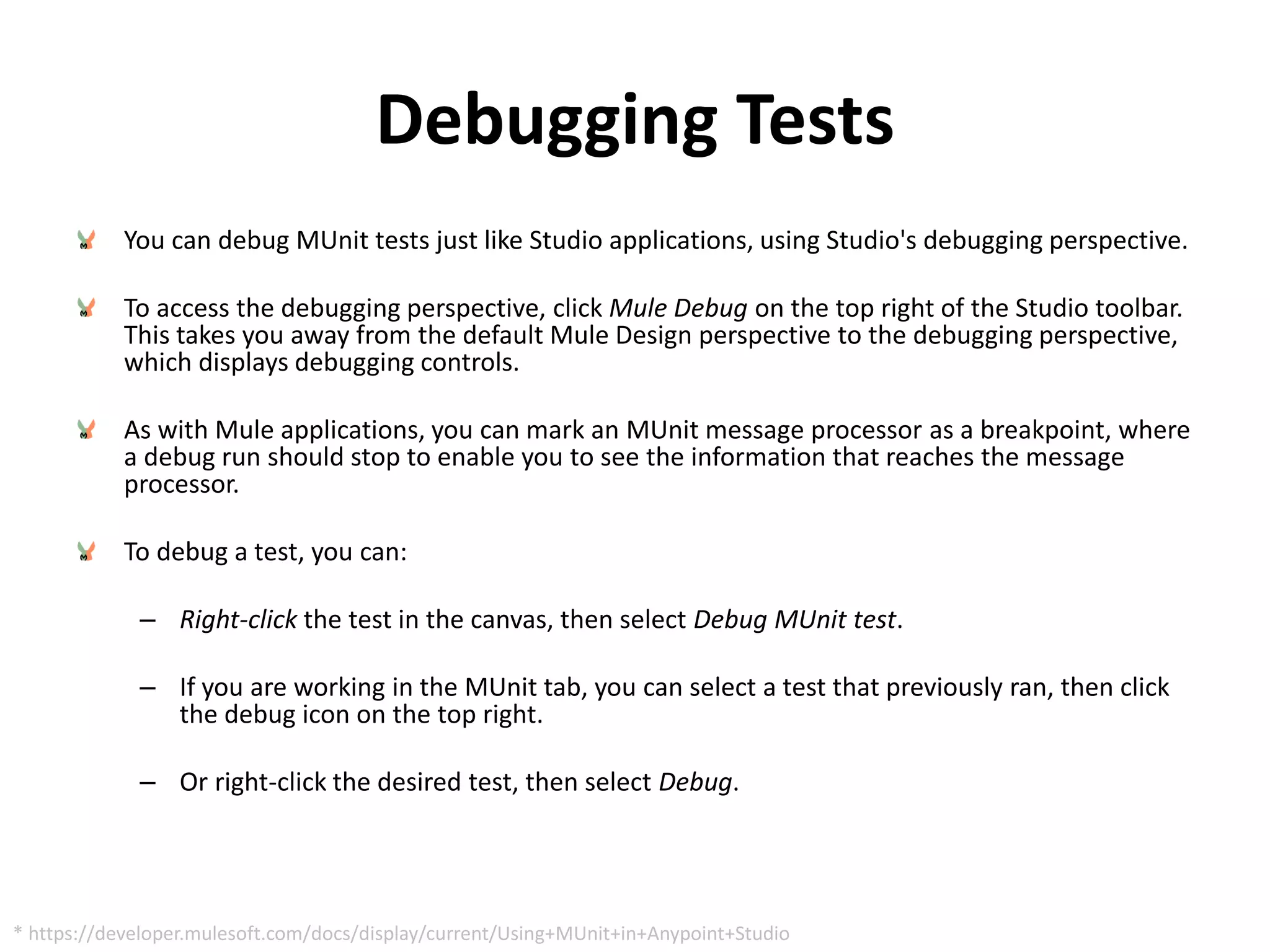 Debugging Tests
You can debug MUnit tests just like Studio applications, using Studio's debugging perspective.
To access the debugging perspective, click Mule Debug on the top right of the Studio toolbar.
This takes you away from the default Mule Design perspective to the debugging perspective,
which displays debugging controls.
As with Mule applications, you can mark an MUnit message processor as a breakpoint, where
a debug run should stop to enable you to see the information that reaches the message
processor.
To debug a test, you can:
– Right-click the test in the canvas, then select Debug MUnit test.
– If you are working in the MUnit tab, you can select a test that previously ran, then click
the debug icon on the top right.
– Or right-click the desired test, then select Debug.
* https://developer.mulesoft.com/docs/display/current/Using+MUnit+in+Anypoint+Studio
 