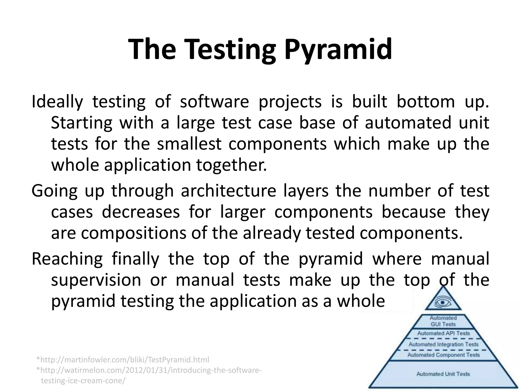 The Testing Pyramid
Ideally testing of software projects is built bottom up.
Starting with a large test case base of automated unit
tests for the smallest components which make up the
whole application together.
Going up through architecture layers the number of test
cases decreases for larger components because they
are compositions of the already tested components.
Reaching finally the top of the pyramid where manual
supervision or manual tests make up the top of the
pyramid testing the application as a whole
*http://martinfowler.com/bliki/TestPyramid.html
*http://watirmelon.com/2012/01/31/introducing-the-software-
testing-ice-cream-cone/
 