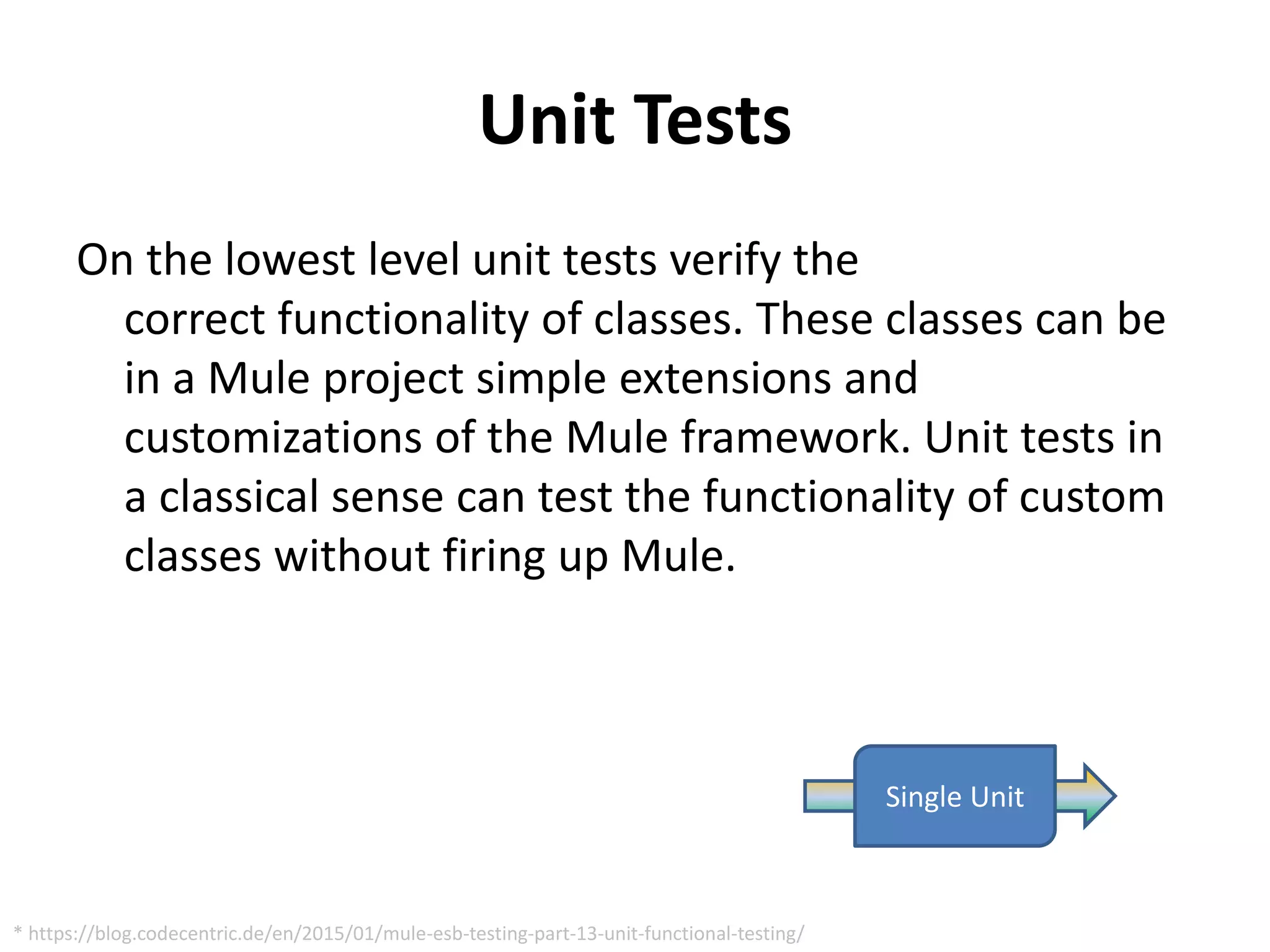 Unit Tests
On the lowest level unit tests verify the
correct functionality of classes. These classes can be
in a Mule project simple extensions and
customizations of the Mule framework. Unit tests in
a classical sense can test the functionality of custom
classes without firing up Mule.
Single Unit
* https://blog.codecentric.de/en/2015/01/mule-esb-testing-part-13-unit-functional-testing/
 